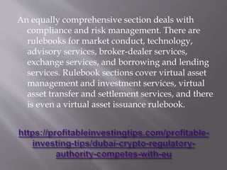 An equally comprehensive section deals with
compliance and risk management. There are
rulebooks for market conduct, technology,
advisory services, broker-dealer services,
exchange services, and borrowing and lending
services. Rulebook sections cover virtual asset
management and investment services, virtual
asset transfer and settlement services, and there
is even a virtual asset issuance rulebook.
 