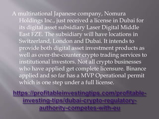 A multinational Japanese company, Nomura
Holdings Inc., just received a license in Dubai for
its digital asset subsidiary Laser Digital Middle
East FZE. The subsidiary will have locations in
Switzerland, London and Dubai. It intends to
provide both digital asset investment products as
well as over-the-counter crypto trading services to
institutional investors. Not all crypto businesses
who have applied get complete licensure. Binance
applied and so far has a MVP Operational permit
which is one step under a full license.
 