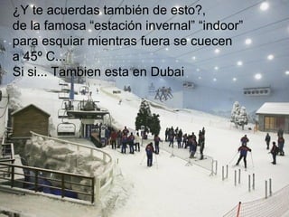 ¿Y te acuerdas también de esto?,  de la famosa “estación invernal” “indoor”  para esquiar mientras fuera se cuecen  a 45º C...  Si si... Tambien esta en Dubai 
