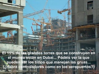 El 15% de las grandes torres que se construyen en el mundo están en Dubai... Podeis ver la que pueden liar los tíillos que manejan las gruas... (¿Habra controladores como en los aeropuertos?) 