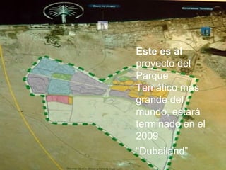 Este es al  proyecto del Parque Temático mas grande del mundo, estará terminado en el 2009  “ Dubailand” 