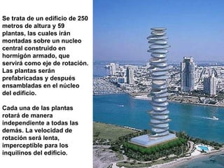 Se trata de un edificio de 250 metros de altura y 59 plantas, las cuales irán montadas sobre un nucleo central construido en hormigón armado, que servirá como eje de rotación. Las plantas serán prefabricadas y después ensambladas en el núcleo del edificio.  Cada una de las plantas rotará de manera independiente a todas las demás. La velocidad de rotación será lenta, imperceptible para los inquilinos del edificio. 