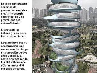 La torre contará con sistemas de generación electrica mediante energía solar y eólica  y  se prevee que sea autosuficiente .   El proyecto es italiano y  aú n tiene fecha de comienzo .   E stá previsto que su construcción, una vez en marcha, tenga una duración de dos años y medio. El coste previsto ronda los 500 millones de dólares (unos 410  millones de euros. 