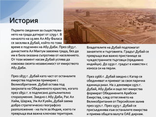 Първите сведения за съществува-
нето на града датират от 1799 г. В
началото на 19 век Ал Абу Фаласа
се заселва в Дубай, който по това
време е подчинен на Абу Даби. През 1833 г.
династията Ал Мактум завзема града, без да
им е била оказана съпротива от населението.
От този момент насам Дубай успява да
извоюва своята независимост от емирството
Абу Даби.
През 1835 г. Дубай като част от останалите
емирства подписва примирие с
Великобритания. Дубай остава под
закрилата на Обединеното кралство, когато
през 1892 г. е подписано допълнително
споразумение. Заедно с Абу Даби, Рас Ал
Хайм, Шаржа, Ум Ал Куейн, Дубай заема
добро стратегическо географско
разположение - на пътя за Индия, което ги
превръща във важна ключова територия.
Владетелите на Дубай подпомагат
занаятите и търговията. Градът Дубай се
превръща във важно пристанище за
чуждестранните търговци (предимно
индийци). До 1930 г. градът е известен с
износа си на перли.
През 1966 г. Дубай заедно с Катар се
обединяват и приемат за своя парична
единица риал. На 2 декември 1971 г.
Дубай, Абу Даби и още пет емирства
формират Обединените Арабски
Емирства, след оттеглянето на
Великобритания от Персийския залив
през 1971 г. През 1973 г. Дубай се
присъединява към останалите емирства
и приема общата валута ОАЕ дирхам.
История
 