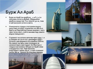 Бурж Ал Араб
• Бурж ал Араб (на арабски: ‫ﺍﻟﻌﺭﺏ‬ ‫ﺑﺭﺝ‬ ) е
луксозен хотел в Дубай, Обединени
арабски емирства. Със своите 321 м, това
е най-високия хотел в света.
• Уникалната сграда е построена върху
изкуствен остров, отдалечен на 280 м от
брега на Персийския залив свързан с него
чрез тесен мост, който минава над самата
водна повърхност.
• Строежът на хотела започва през 1994 г. и
е отворен за гости на 1 декември 1999 г.
Хотелът има формата на корабно платно.
На самият му връх има площадка за
хеликоптери и ресторант Ал Мунтаха с
гледка към океана. В Бурж ал Араб няма
стандартни стаи. Най-малкият
апартамент заема 169 м , а най-големият
около 780 м . Цената за нощувка варира
между 1 000 $ и 15 000 $. Кралският
апартамент е най-скъп - 28 000 $.
 