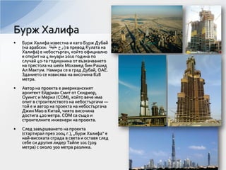 • Бурж Халифа известна и като Бурж Дубай
(на арабски: ‫ﺧﻠﻳﻔﺔ‬ ‫ﺭﺝ‬ ) в превод Кулата на
Халифа) е небостъргач, който официално
е открит на 4 януари 2010 година по
случай 40-та годишнина от възкачването
на престола на шейх Мохамед бин Рашид
Ал Мактум. Намира се в град Дубай, ОАЕ.
Зданието се извисява на височина 828
метра.
• Автор на проекта е американският
архитект Ейдриан Смит от Скидмор,
Оуингс и Мерил (СОМ), който вече има
опит в строителството на небостъргачи —
той е и автор на проекта на небостъргача
Джин Мао в Китай, чиято височина
достига 420 метра. СОМ са също и
строителните инженери на проекта.
• След завършването на проекта
(стартирал през 2004 г.), „Бурж Халифа“ е
най-високата сграда в света и оставя след
себе си другия лидер Тайпе 101 (509
метра) с около 300 метра разлика.
Бурж Халифа
 