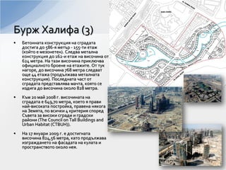 • Бетонната конструкция на сградата
достига до 586-я метър - 155-ти етаж
(който е мезонетен). Следва метална
конструкция до 162-и етаж на височина от
624 метра. На тази височина приключва
официалното броене на етажите. От тук
нагоре, до височина 768 метра следват
още 44 етажа (продължава металната
конструкция). Последната част от
сградата представлява мачта, която се
издига до височина около 828 метра.
• Към 20 май 2008 г. височината на
сградата е 649,70 метра, което я прави
най-високата постройка, правена някога
на Земята, по всички 4 критерия според
Съвета за високи сгради и градски
райони (The Council on Tall Buildings and
Urban Habitat (CTBUH)).
• На 17 януари 2009 г. е достигната
височина 824,56 метра, като продължава
изграждането на фасадата на кулата и
пространството около нея.
Бурж Халифа (3)
 
