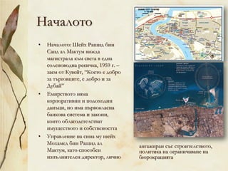 Началото
• Началото: Шейх Рашид бин
Саид ал Мактум вижда
магистрала към света в една
соленоводна рекичка, 1959 г. –
заем от Кувейт, “Което е добро
за търговците, е добро и за
Дубай”
• Емирството няма
корпоративни и подоходни
данъци, но има първокласна
банкова система и закони,
които облагодетелстват
имуществото и собствеността
• Управление на сина му шейх
Мохамед бин Рашид ал
Мактум, като способен
изпълнителен директор, лично
ангажиран със строителството,
политика на ограничаване на
бюрокрацията
 