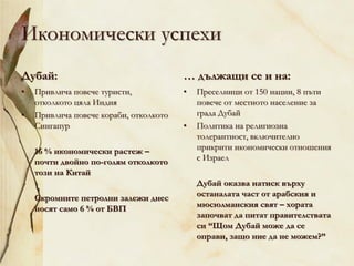 Икономически успехи
Дубай:
• Привлича повече туристи,
отколкото цяла Индия
• Привлича повече кораби, отколкото
Сингапур
16 % икономически растеж –
почти двойно по-голям отколкото
този на Китай
Скромните петролни залежи днес
носят само 6 % от БВП
… дължащи се и на:
• Преселници от 150 нации, 8 пъти
повече от местното население за
града Дубай
• Политика на религиозна
толерантност, включително
прикрити икономически отношения
с Израел
Дубай оказва натиск върху
останалата част от арабския и
мюсюлманския свят – хората
започват да питат правителствата
си “Щом Дубай може да се
оправи, защо ние да не можем?”
 