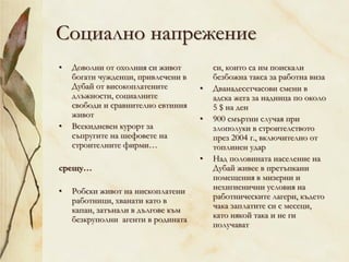 Социално напрежение
• Доволни от охолния си живот
богати чужденци, привлечени в
Дубай от високоплатените
длъжности, социалните
свободи и сравнително евтиния
живот
• Всекидневен курорт за
съпругите на шефовете на
строителните фирми…
срещу…
• Робски живот на нископлатени
работници, хванати като в
капан, затънали в дългове към
безкруполни агенти в родината
си, които са им поискали
безбожна такса за работна виза
• Дванадесетчасови смени в
адска жега за надница по около
5 $ на ден
• 900 смъртни случая при
злополуки в строителството
през 2004 г., включително от
топлинен удар
• Над половината население на
Дубай живее в претъпкани
помещения в мизерни и
нехигиенични условия на
работническите лагери, където
чака заплатите си с месеци,
като някой така и не ги
получават
 