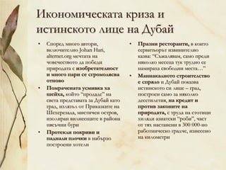Икономическата криза и
истинското лице на Дубай
• Според много автори,
включително Johan Hari,
alternet.org мечтата на
човечеството да победи
природата с изобретателност
и много пари се сгромолясва
отново
• Помрачената усмивка ха
шейха, който “продаде” на
света представата за Дубай като
град, излязъл от Приказките на
Шехерезада, мистичен остров,
изолиран вилнеещите в района
пясъчни бури
• Протекли покриви и
паднали плочки в набързо
построени хотели
• Празни ресторанти, в които
сервитьорът извинително
казва: “Съжалявам, само преди
няколко месеца тук трудно се
намираха свободни места…”
• Маниакалното строителство
е спряло и Дубай показва
истинското си лице – град,
построен само за няколко
десетилетия, на кредит и
против законите на
природата, с труда на стотици
хиляди азиатски “роби”, част
от тях настанени в 300 000-но
работническо градче, изнесено
на километри
 