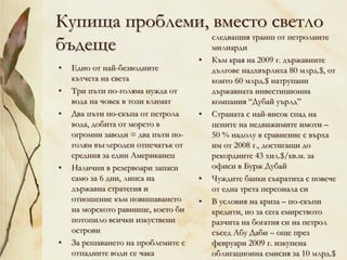 Купища проблеми, вместо светло
бъдеще
• Едно от най-безводните
кътчета на света
• Три пъти по-голяма нужда от
вода на човек в този климат
• Два пъти по-скъпа от петрола
вода, добита от морето в
огромни заводи = два пъти по-
голям въглероден отпечатък от
средния за един Американец
• Налични в резервоари запаси
само за 6 дни, липса на
държавна стратегия и
отношение към повишаването
на морското равнище, което би
потопило всички изкуствени
острови
• За решаването на проблемите с
отпадните води се чака
следващия транш от петролните
милиарди
• Към края на 2009 г. държавните
дългове надхвърлиха 80 млрд.$, от
които 60 млрд.$ натрупани
държавната инвестиционна
компания “Дубай уърлд”
• Страната с най-висок спад на
цените на недвижимите имоти –
50 % надолу в сравнение с върха
им от 2008 г., достигащи до
рекордните 43 хил.$/кв.м. за
офиси в Бурж Дубай
• Чуждите банки съкратиха с повече
от една трета персонала си
• В условия на криза – по-скъпи
кредити, но за сега емирството
разчита на богатия си на петрол
съсед Абу Даби – още през
февруари 2009 г. изкупена
облигационна емисия за 10 млрд.$
 