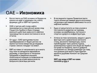 • Богатството на ОАЕ основно се базира на
износа на нефт и природен газ, който
формира 33% от БВП на страната.
• ОАЕ е третия най-голям нефто
производител в персийския залив след
Саудитска Арабия и Иран (поради
военните действия иракското нефтено
производство се мени постоянно и не се
отчита).
• От 1973 г. ОАЕ претърпява пълно
преобразувание от беден регион на
малки пустинни емирства до модерна
страна с висок стандарт на живот.
• БВП на човек от населението не е много
под тези на западните европейски
държави, а приходите от петролни
продажби и умерената външно
политическа позиция са позволили на
държавата да играе важна роля по
въпросите засягащи региона.
• В последните години Правителството
търси начини да намери други източници
на доходи и да намали зависимостта си от
нефтени залежи.
• Един от резултатите на тези усилия е
постоянното развитие на туризма,
основан на крайбрежни, пустинни и
спортни курорти и инфраструктура.
• Успеха на тези начинания, заедно с други
фактори като сравнително евтините
стоки, високите температури, които
преобладават през цялата година,
инженерните чудеса като Бурж Ал Араб и
Острова на Палмите, както и добрите
отношения със Запада довеждат до това,
че в днешни дни много хора наричат
малката държава Хонконг на Средния
Изток.
БВП 192 млрд $ БВП на човек
nominal 42 934 $
ОАЕ – Икономика
 