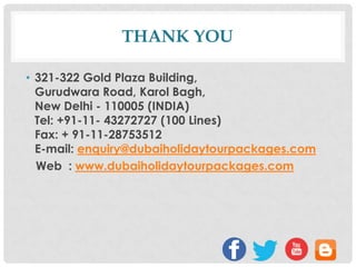 THANK YOU
• 321-322 Gold Plaza Building,
Gurudwara Road, Karol Bagh,
New Delhi - 110005 (INDIA)
Tel: +91-11- 43272727 (100 Lines)
Fax: + 91-11-28753512
E-mail: enquiry@dubaiholidaytourpackages.com
Web : www.dubaiholidaytourpackages.com

 