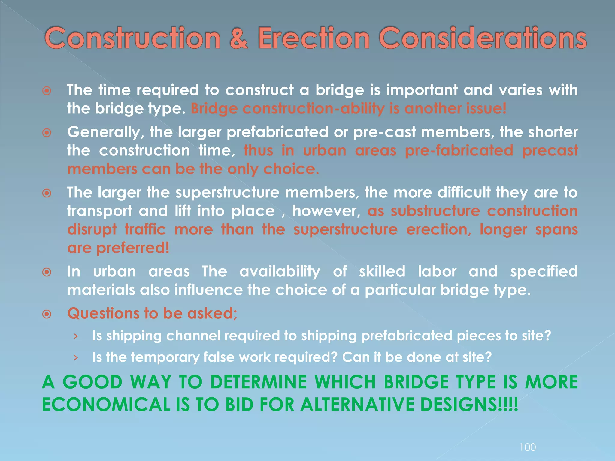  The time required to construct a bridge is important and varies with
the bridge type. Bridge construction-ability is another issue!
 Generally, the larger prefabricated or pre-cast members, the shorter
the construction time, thus in urban areas pre-fabricated precast
members can be the only choice.
 The larger the superstructure members, the more difficult they are to
transport and lift into place , however, as substructure construction
disrupt traffic more than the superstructure erection, longer spans
are preferred!
 In urban areas The availability of skilled labor and specified
materials also influence the choice of a particular bridge type.
 Questions to be asked;
› Is shipping channel required to shipping prefabricated pieces to site?
› Is the temporary false work required? Can it be done at site?
A GOOD WAY TO DETERMINE WHICH BRIDGE TYPE IS MORE
ECONOMICAL IS TO BID FOR ALTERNATIVE DESIGNS!!!!
100
 