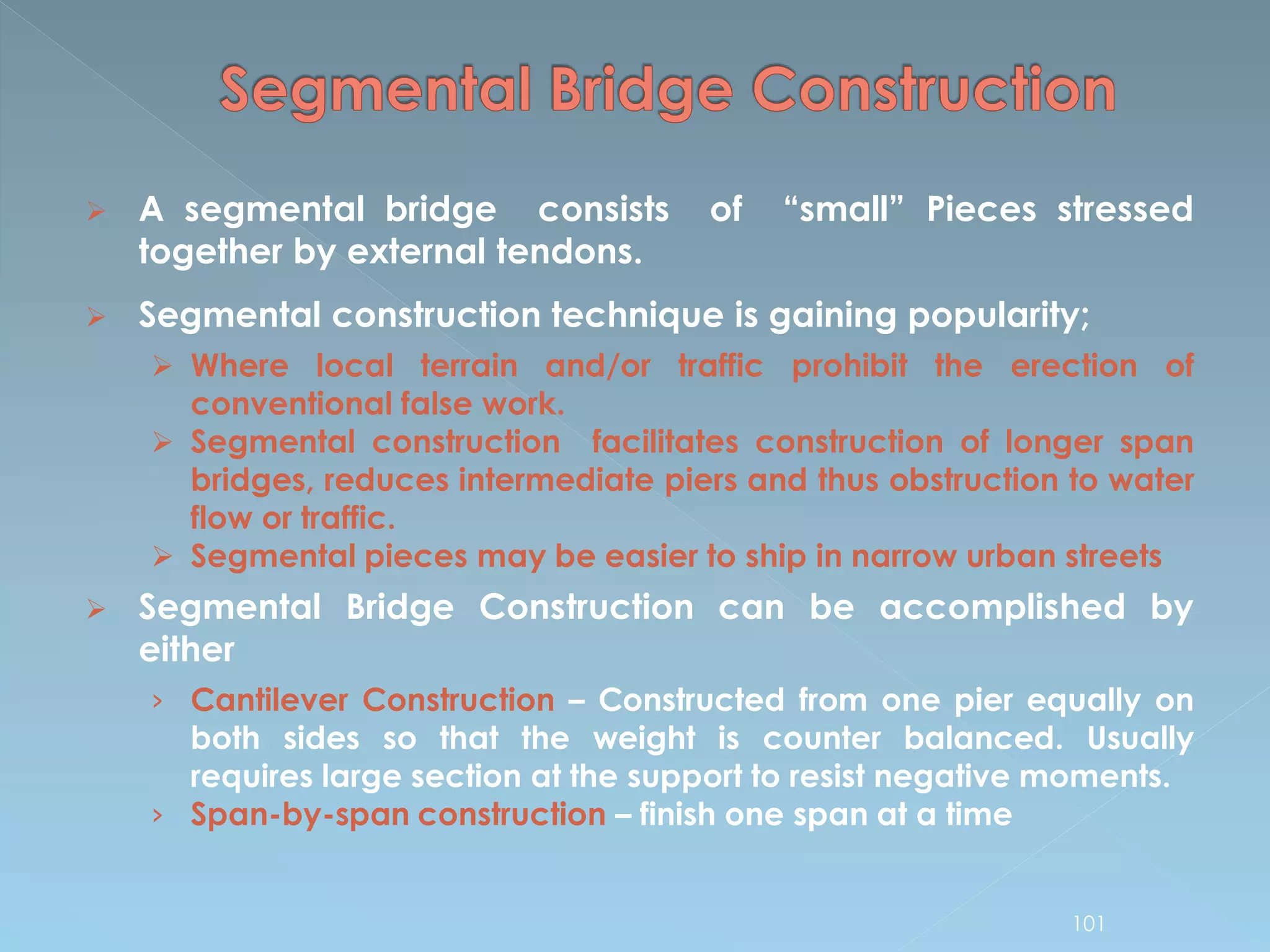  A segmental bridge consists of “small” Pieces stressed
together by external tendons.
 Segmental construction technique is gaining popularity;
 Where local terrain and/or traffic prohibit the erection of
conventional false work.
 Segmental construction facilitates construction of longer span
bridges, reduces intermediate piers and thus obstruction to water
flow or traffic.
 Segmental pieces may be easier to ship in narrow urban streets
 Segmental Bridge Construction can be accomplished by
either
› Cantilever Construction – Constructed from one pier equally on
both sides so that the weight is counter balanced. Usually
requires large section at the support to resist negative moments.
› Span-by-span construction – finish one span at a time
101
 