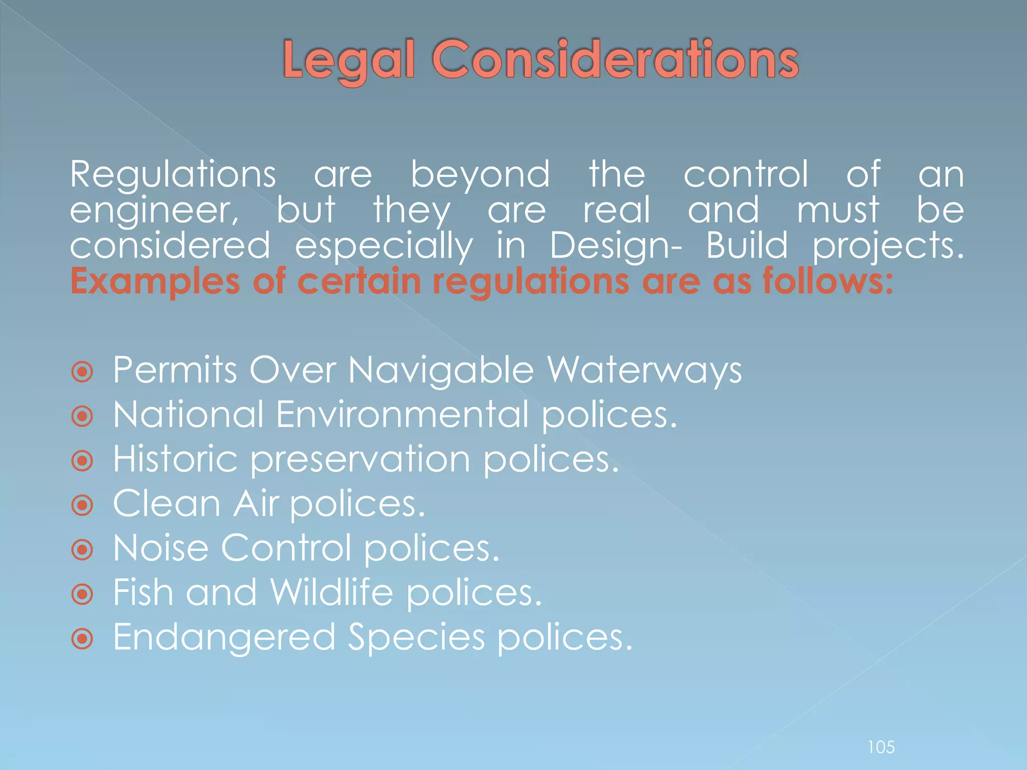 Regulations are beyond the control of an
engineer, but they are real and must be
considered especially in Design- Build projects.
Examples of certain regulations are as follows:
 Permits Over Navigable Waterways
 National Environmental polices.
 Historic preservation polices.
 Clean Air polices.
 Noise Control polices.
 Fish and Wildlife polices.
 Endangered Species polices.
105
 