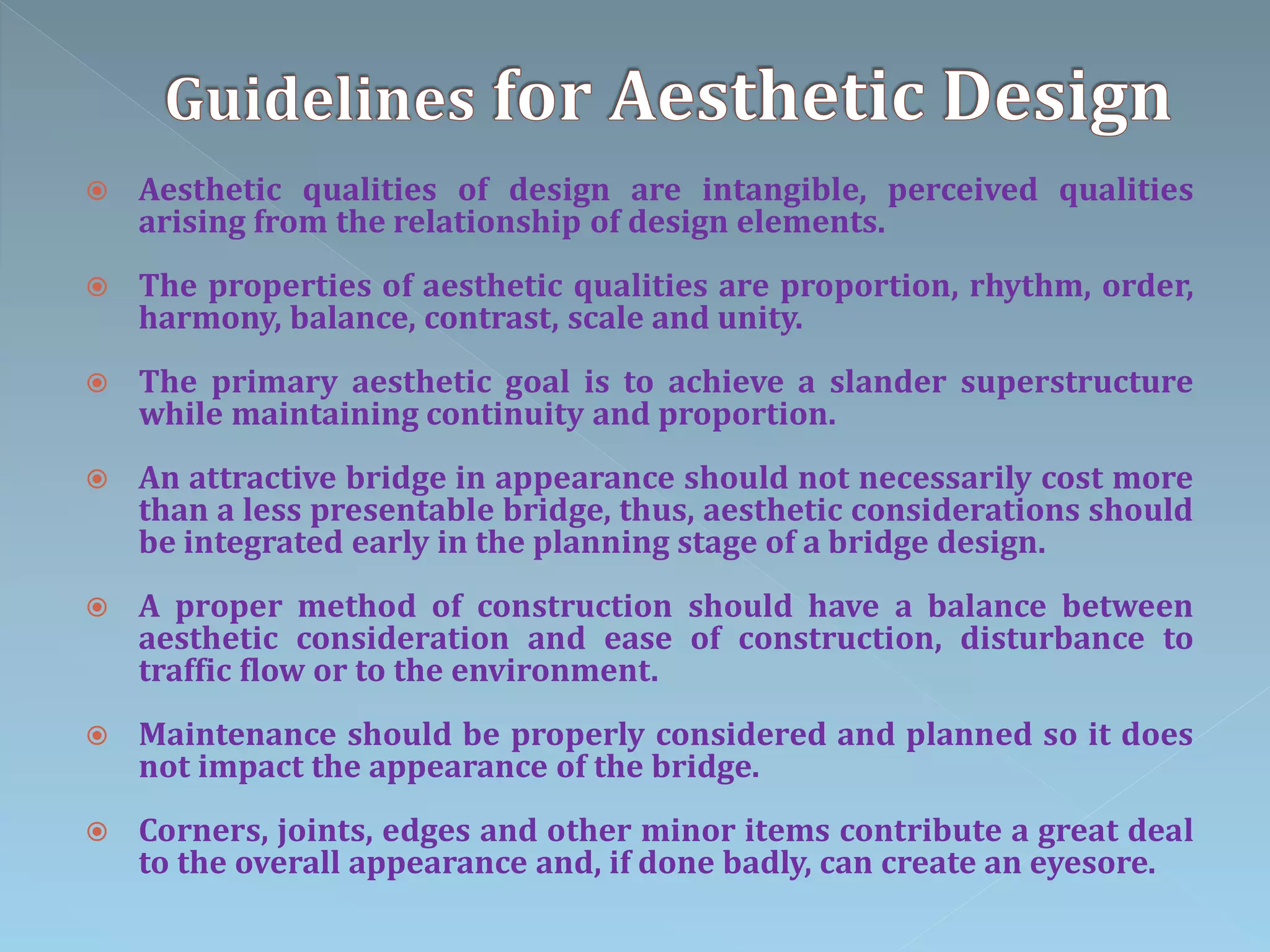  Aesthetic qualities of design are intangible, perceived qualities
arising from the relationship of design elements.
 The properties of aesthetic qualities are proportion, rhythm, order,
harmony, balance, contrast, scale and unity.
 The primary aesthetic goal is to achieve a slander superstructure
while maintaining continuity and proportion.
 An attractive bridge in appearance should not necessarily cost more
than a less presentable bridge, thus, aesthetic considerations should
be integrated early in the planning stage of a bridge design.
 A proper method of construction should have a balance between
aesthetic consideration and ease of construction, disturbance to
traffic flow or to the environment.
 Maintenance should be properly considered and planned so it does
not impact the appearance of the bridge.
 Corners, joints, edges and other minor items contribute a great deal
to the overall appearance and, if done badly, can create an eyesore.
 