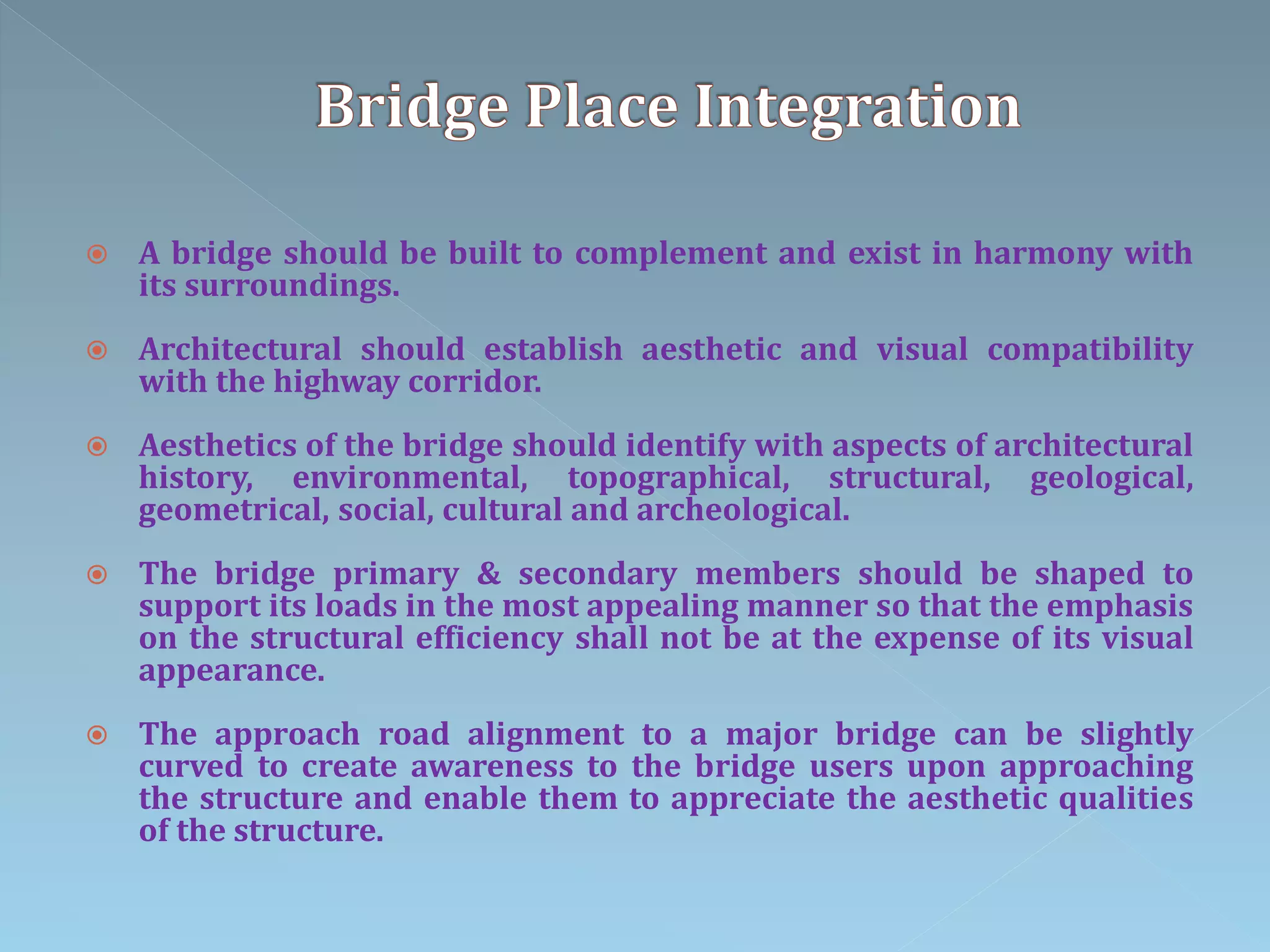  A bridge should be built to complement and exist in harmony with
its surroundings.
 Architectural should establish aesthetic and visual compatibility
with the highway corridor.
 Aesthetics of the bridge should identify with aspects of architectural
history, environmental, topographical, structural, geological,
geometrical, social, cultural and archeological.
 The bridge primary & secondary members should be shaped to
support its loads in the most appealing manner so that the emphasis
on the structural efficiency shall not be at the expense of its visual
appearance.
 The approach road alignment to a major bridge can be slightly
curved to create awareness to the bridge users upon approaching
the structure and enable them to appreciate the aesthetic qualities
of the structure.
 