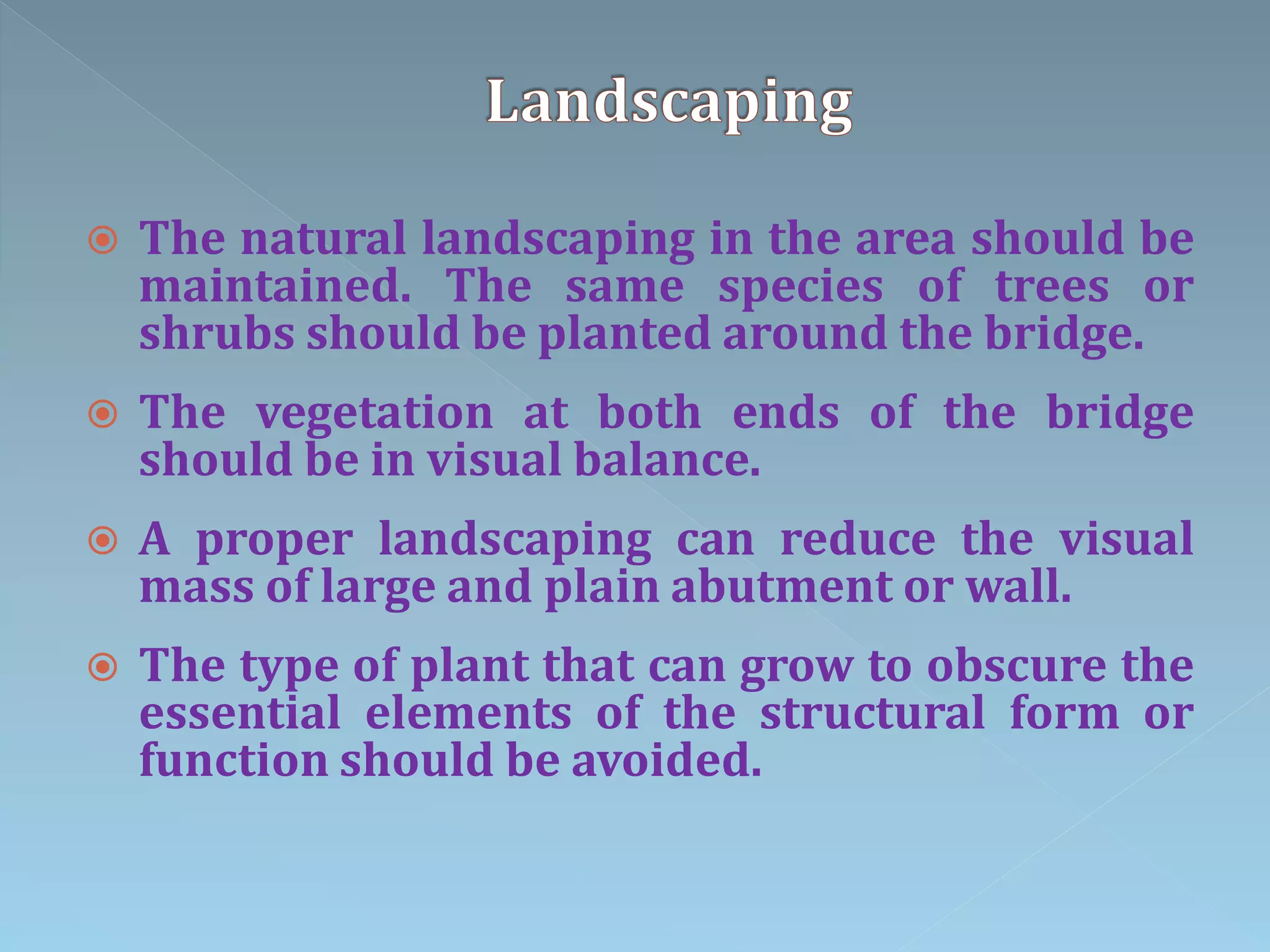  The natural landscaping in the area should be
maintained. The same species of trees or
shrubs should be planted around the bridge.
 The vegetation at both ends of the bridge
should be in visual balance.
 A proper landscaping can reduce the visual
mass of large and plain abutment or wall.
 The type of plant that can grow to obscure the
essential elements of the structural form or
function should be avoided.
 