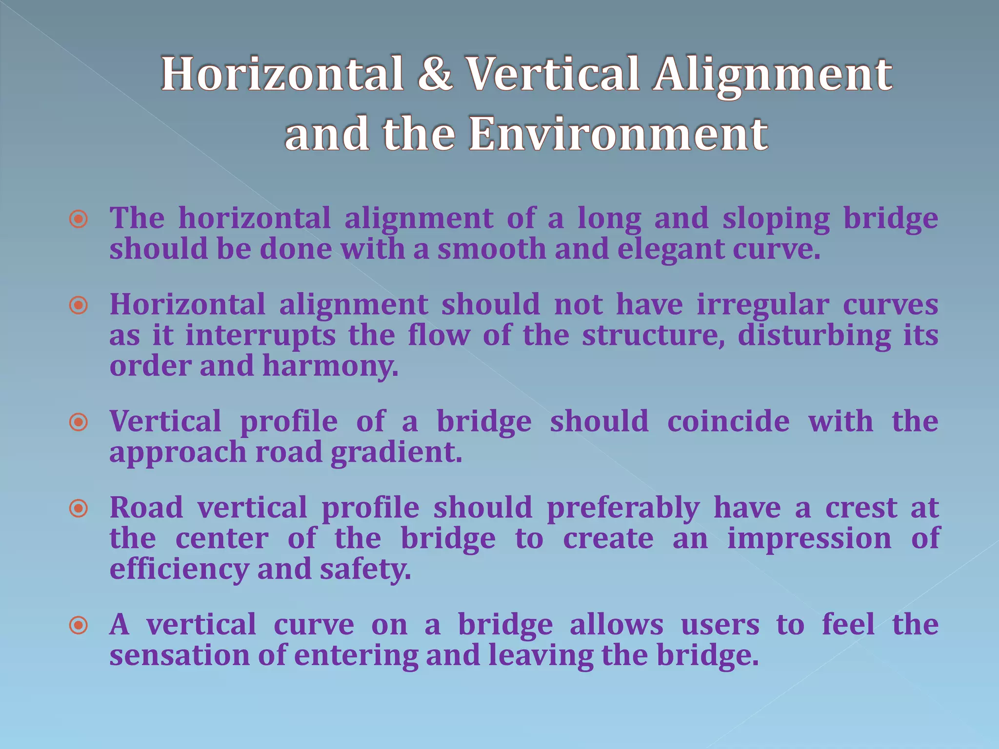  The horizontal alignment of a long and sloping bridge
should be done with a smooth and elegant curve.
 Horizontal alignment should not have irregular curves
as it interrupts the flow of the structure, disturbing its
order and harmony.
 Vertical profile of a bridge should coincide with the
approach road gradient.
 Road vertical profile should preferably have a crest at
the center of the bridge to create an impression of
efficiency and safety.
 A vertical curve on a bridge allows users to feel the
sensation of entering and leaving the bridge.
 
