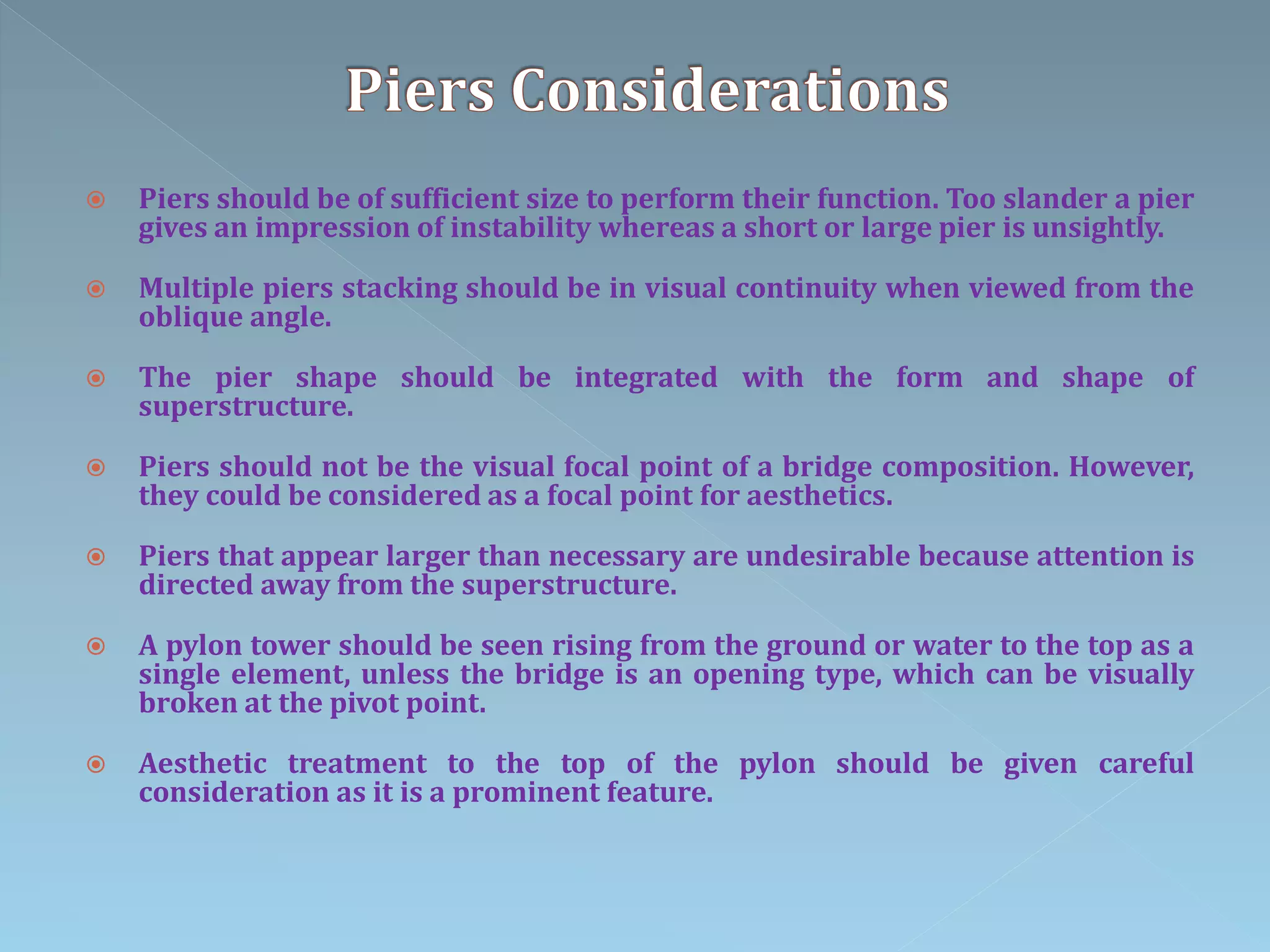  Piers should be of sufficient size to perform their function. Too slander a pier
gives an impression of instability whereas a short or large pier is unsightly.
 Multiple piers stacking should be in visual continuity when viewed from the
oblique angle.
 The pier shape should be integrated with the form and shape of
superstructure.
 Piers should not be the visual focal point of a bridge composition. However,
they could be considered as a focal point for aesthetics.
 Piers that appear larger than necessary are undesirable because attention is
directed away from the superstructure.
 A pylon tower should be seen rising from the ground or water to the top as a
single element, unless the bridge is an opening type, which can be visually
broken at the pivot point.
 Aesthetic treatment to the top of the pylon should be given careful
consideration as it is a prominent feature.
 