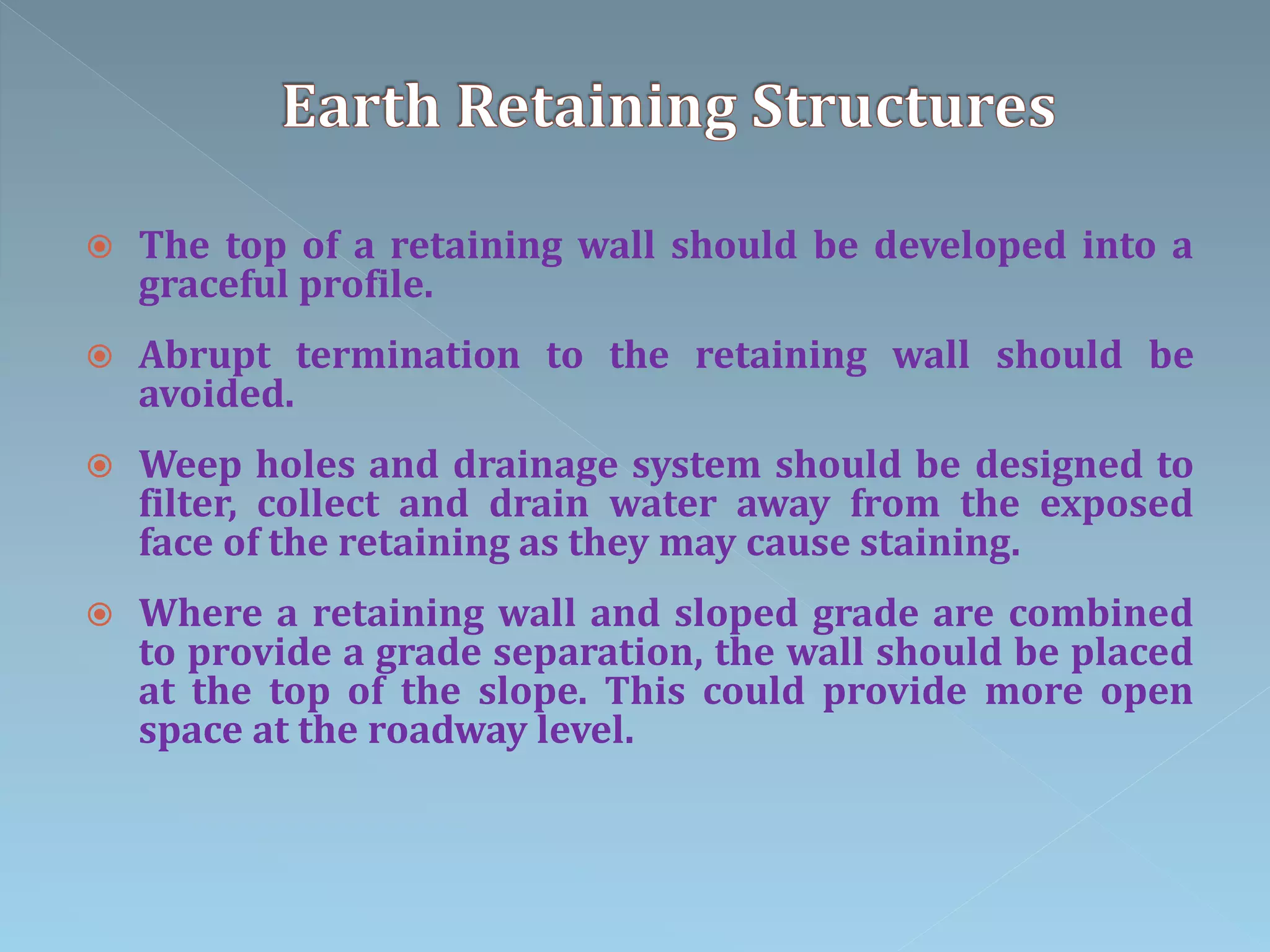  The top of a retaining wall should be developed into a
graceful profile.
 Abrupt termination to the retaining wall should be
avoided.
 Weep holes and drainage system should be designed to
filter, collect and drain water away from the exposed
face of the retaining as they may cause staining.
 Where a retaining wall and sloped grade are combined
to provide a grade separation, the wall should be placed
at the top of the slope. This could provide more open
space at the roadway level.
 