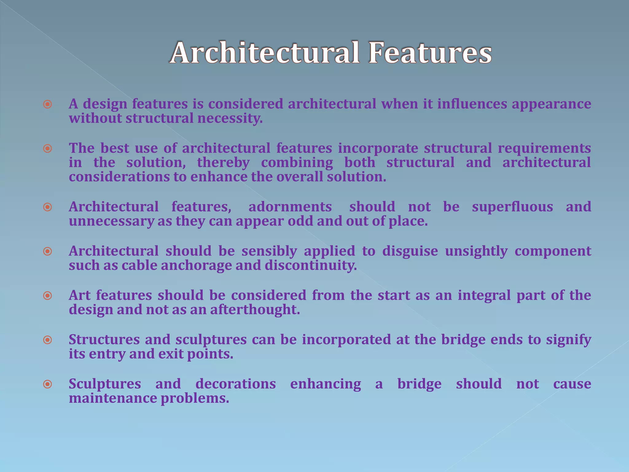  A design features is considered architectural when it influences appearance
without structural necessity.
 The best use of architectural features incorporate structural requirements
in the solution, thereby combining both structural and architectural
considerations to enhance the overall solution.
 Architectural features, adornments should not be superfluous and
unnecessary as they can appear odd and out of place.
 Architectural should be sensibly applied to disguise unsightly component
such as cable anchorage and discontinuity.
 Art features should be considered from the start as an integral part of the
design and not as an afterthought.
 Structures and sculptures can be incorporated at the bridge ends to signify
its entry and exit points.
 Sculptures and decorations enhancing a bridge should not cause
maintenance problems.
 