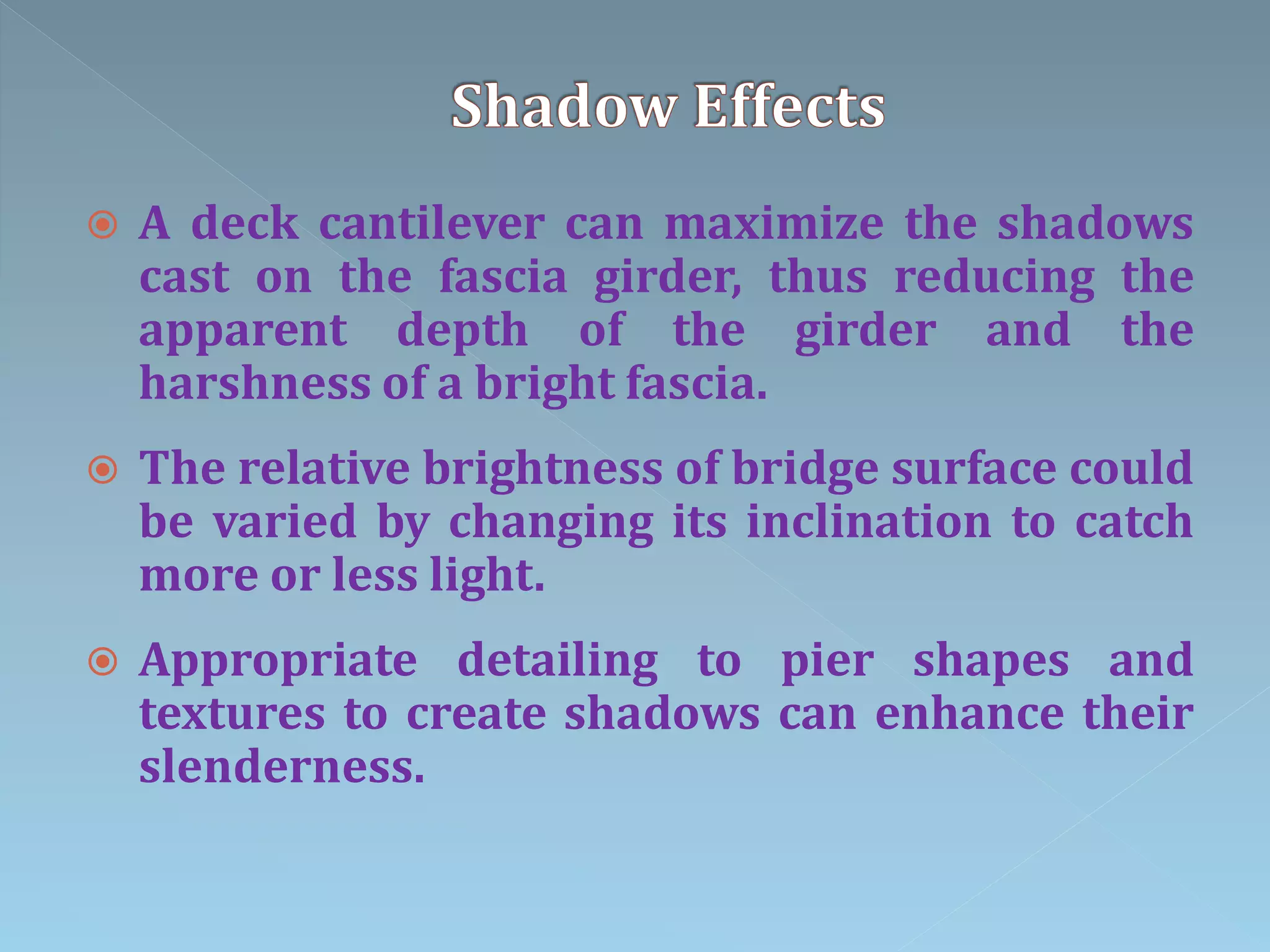  A deck cantilever can maximize the shadows
cast on the fascia girder, thus reducing the
apparent depth of the girder and the
harshness of a bright fascia.
 The relative brightness of bridge surface could
be varied by changing its inclination to catch
more or less light.
 Appropriate detailing to pier shapes and
textures to create shadows can enhance their
slenderness.
 