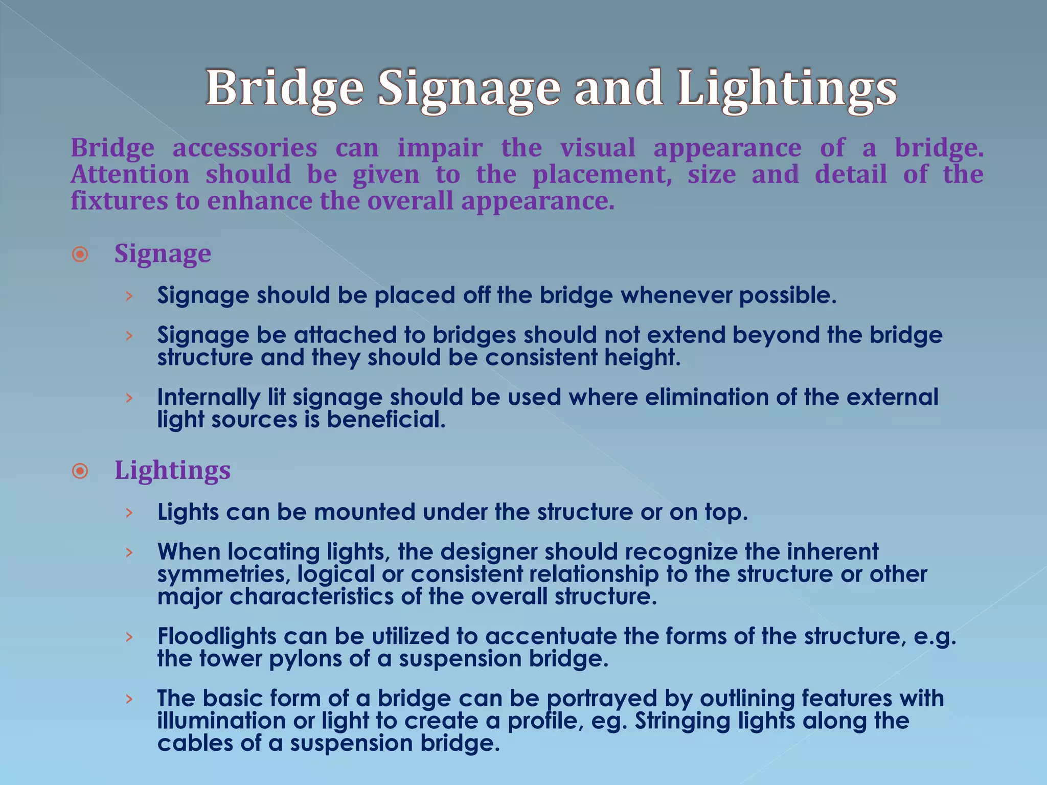 Bridge accessories can impair the visual appearance of a bridge.
Attention should be given to the placement, size and detail of the
fixtures to enhance the overall appearance.
 Signage
› Signage should be placed off the bridge whenever possible.
› Signage be attached to bridges should not extend beyond the bridge
structure and they should be consistent height.
› Internally lit signage should be used where elimination of the external
light sources is beneficial.
 Lightings
› Lights can be mounted under the structure or on top.
› When locating lights, the designer should recognize the inherent
symmetries, logical or consistent relationship to the structure or other
major characteristics of the overall structure.
› Floodlights can be utilized to accentuate the forms of the structure, e.g.
the tower pylons of a suspension bridge.
› The basic form of a bridge can be portrayed by outlining features with
illumination or light to create a profile, eg. Stringing lights along the
cables of a suspension bridge.
 