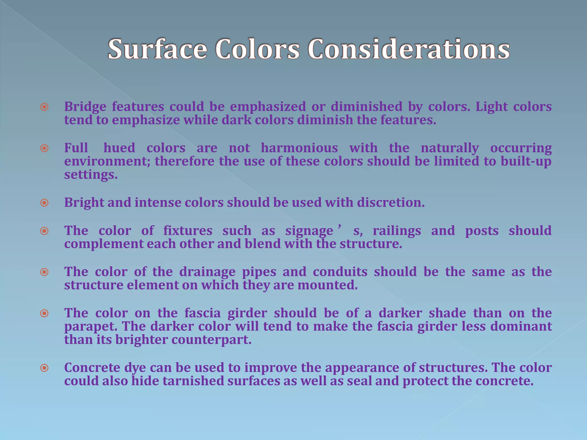  Bridge features could be emphasized or diminished by colors. Light colors
tend to emphasize while dark colors diminish the features.
 Full hued colors are not harmonious with the naturally occurring
environment; therefore the use of these colors should be limited to built-up
settings.
 Bright and intense colors should be used with discretion.
 The color of fixtures such as signage ’ s, railings and posts should
complement each other and blend with the structure.
 The color of the drainage pipes and conduits should be the same as the
structure element on which they are mounted.
 The color on the fascia girder should be of a darker shade than on the
parapet. The darker color will tend to make the fascia girder less dominant
than its brighter counterpart.
 Concrete dye can be used to improve the appearance of structures. The color
could also hide tarnished surfaces as well as seal and protect the concrete.
 
