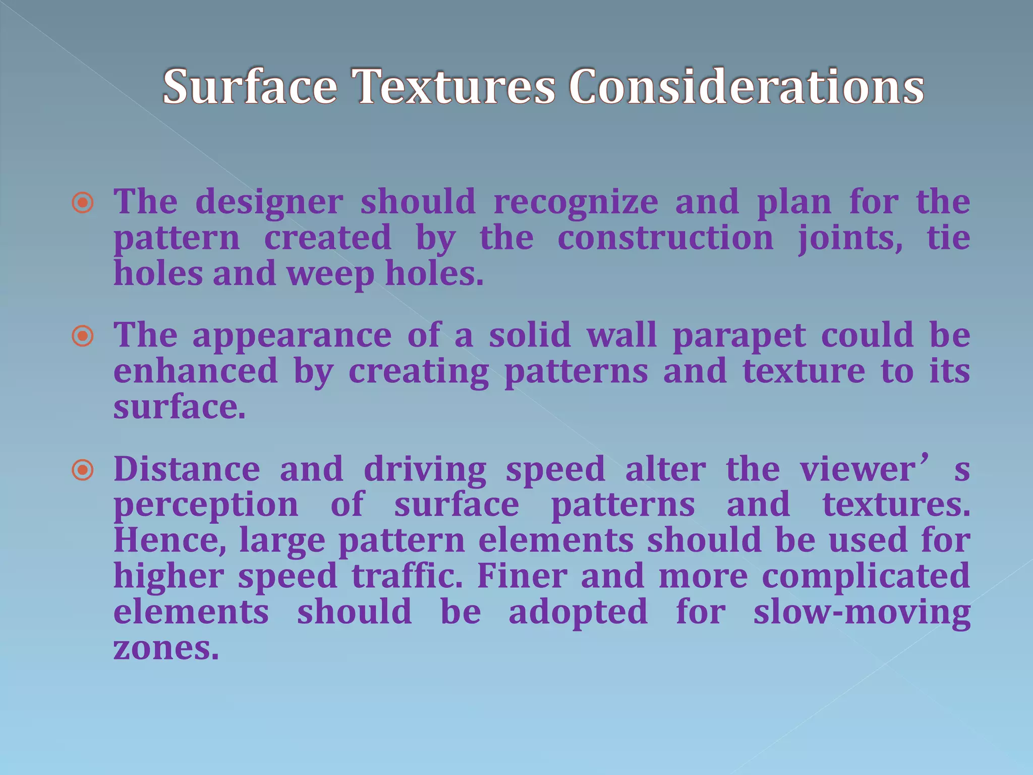  The designer should recognize and plan for the
pattern created by the construction joints, tie
holes and weep holes.
 The appearance of a solid wall parapet could be
enhanced by creating patterns and texture to its
surface.
 Distance and driving speed alter the viewer’s
perception of surface patterns and textures.
Hence, large pattern elements should be used for
higher speed traffic. Finer and more complicated
elements should be adopted for slow-moving
zones.
 