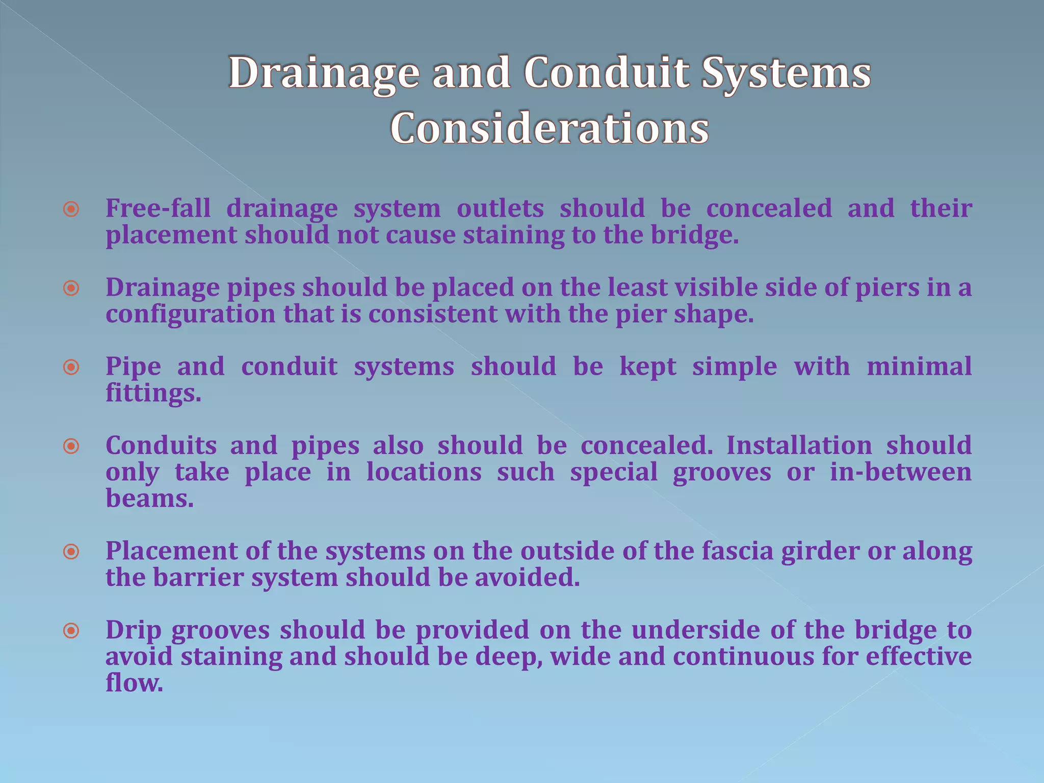  Free-fall drainage system outlets should be concealed and their
placement should not cause staining to the bridge.
 Drainage pipes should be placed on the least visible side of piers in a
configuration that is consistent with the pier shape.
 Pipe and conduit systems should be kept simple with minimal
fittings.
 Conduits and pipes also should be concealed. Installation should
only take place in locations such special grooves or in-between
beams.
 Placement of the systems on the outside of the fascia girder or along
the barrier system should be avoided.
 Drip grooves should be provided on the underside of the bridge to
avoid staining and should be deep, wide and continuous for effective
flow.
 