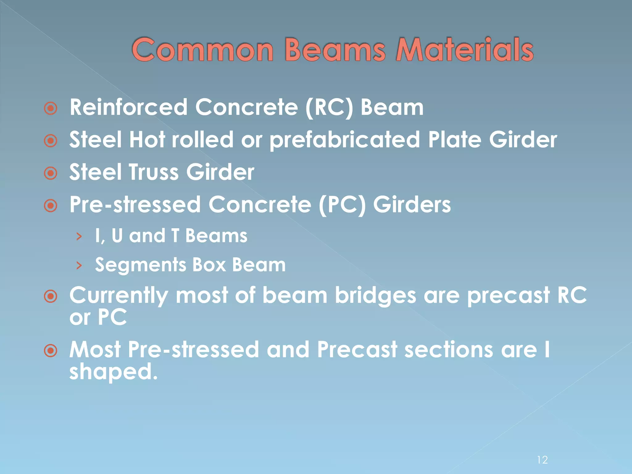  Reinforced Concrete (RC) Beam
 Steel Hot rolled or prefabricated Plate Girder
 Steel Truss Girder
 Pre-stressed Concrete (PC) Girders
› I, U and T Beams
› Segments Box Beam
 Currently most of beam bridges are precast RC
or PC
 Most Pre-stressed and Precast sections are I
shaped.
12
 