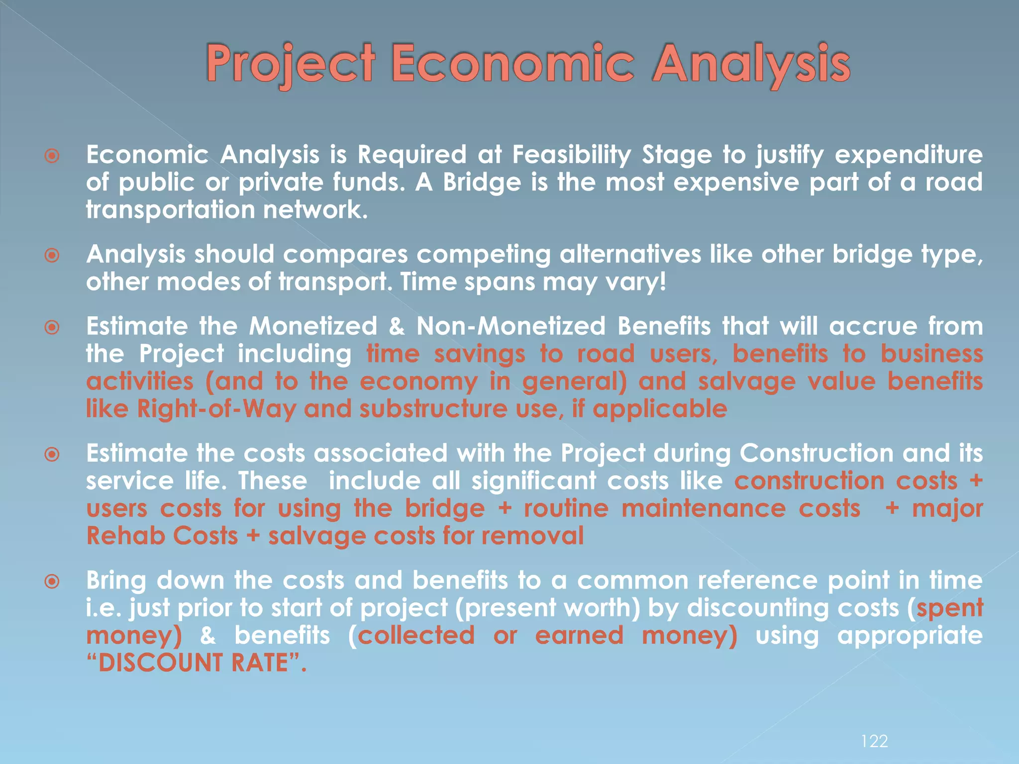  Economic Analysis is Required at Feasibility Stage to justify expenditure
of public or private funds. A Bridge is the most expensive part of a road
transportation network.
 Analysis should compares competing alternatives like other bridge type,
other modes of transport. Time spans may vary!
 Estimate the Monetized & Non-Monetized Benefits that will accrue from
the Project including time savings to road users, benefits to business
activities (and to the economy in general) and salvage value benefits
like Right-of-Way and substructure use, if applicable
 Estimate the costs associated with the Project during Construction and its
service life. These include all significant costs like construction costs +
users costs for using the bridge + routine maintenance costs + major
Rehab Costs + salvage costs for removal
 Bring down the costs and benefits to a common reference point in time
i.e. just prior to start of project (present worth) by discounting costs (spent
money) & benefits (collected or earned money) using appropriate
“DISCOUNT RATE”.
122
 