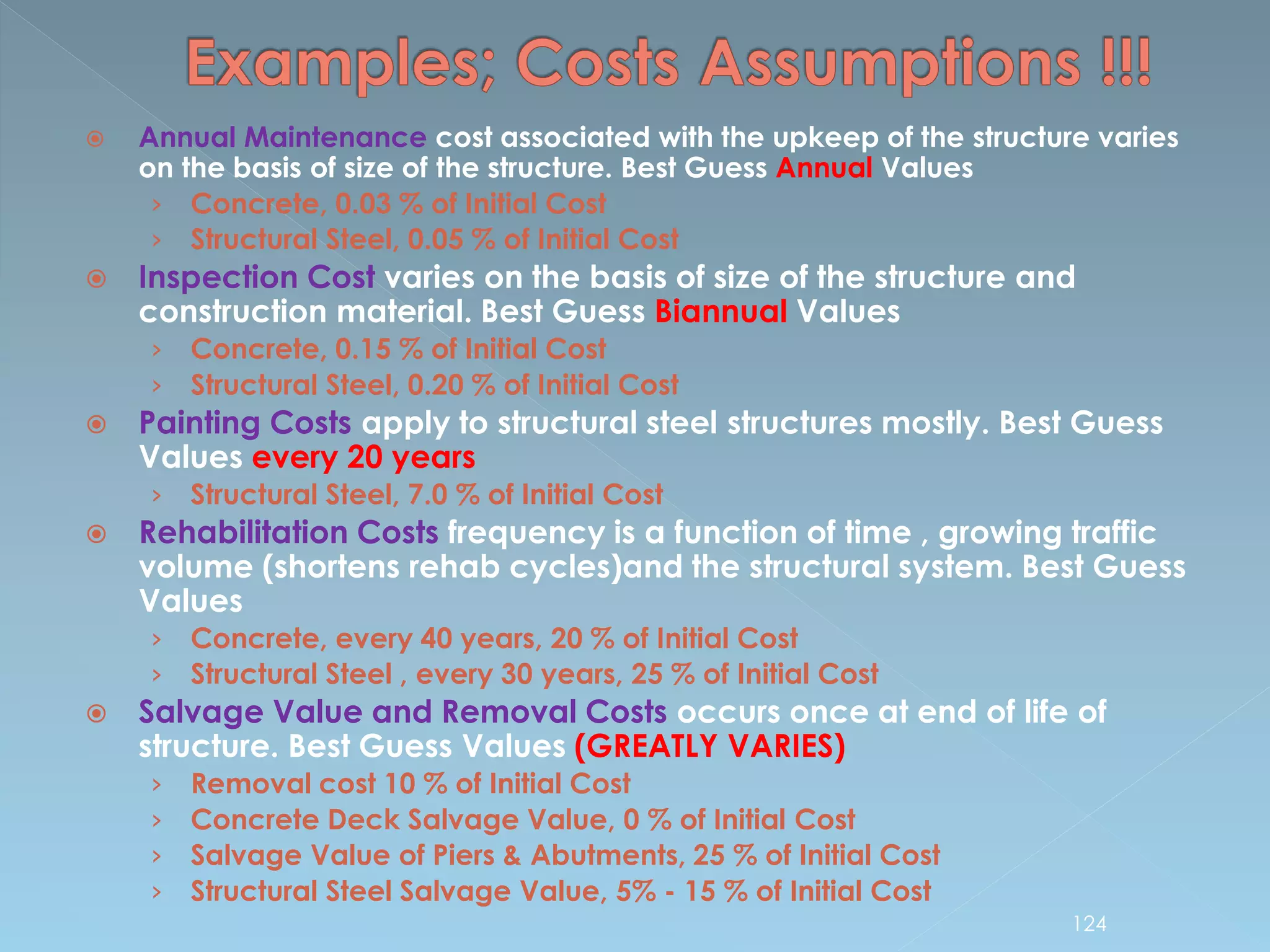  Annual Maintenance cost associated with the upkeep of the structure varies
on the basis of size of the structure. Best Guess Annual Values
› Concrete, 0.03 % of Initial Cost
› Structural Steel, 0.05 % of Initial Cost
 Inspection Cost varies on the basis of size of the structure and
construction material. Best Guess Biannual Values
› Concrete, 0.15 % of Initial Cost
› Structural Steel, 0.20 % of Initial Cost
 Painting Costs apply to structural steel structures mostly. Best Guess
Values every 20 years
› Structural Steel, 7.0 % of Initial Cost
 Rehabilitation Costs frequency is a function of time , growing traffic
volume (shortens rehab cycles)and the structural system. Best Guess
Values
› Concrete, every 40 years, 20 % of Initial Cost
› Structural Steel , every 30 years, 25 % of Initial Cost
 Salvage Value and Removal Costs occurs once at end of life of
structure. Best Guess Values (GREATLY VARIES)
› Removal cost 10 % of Initial Cost
› Concrete Deck Salvage Value, 0 % of Initial Cost
› Salvage Value of Piers & Abutments, 25 % of Initial Cost
› Structural Steel Salvage Value, 5% - 15 % of Initial Cost
124
 