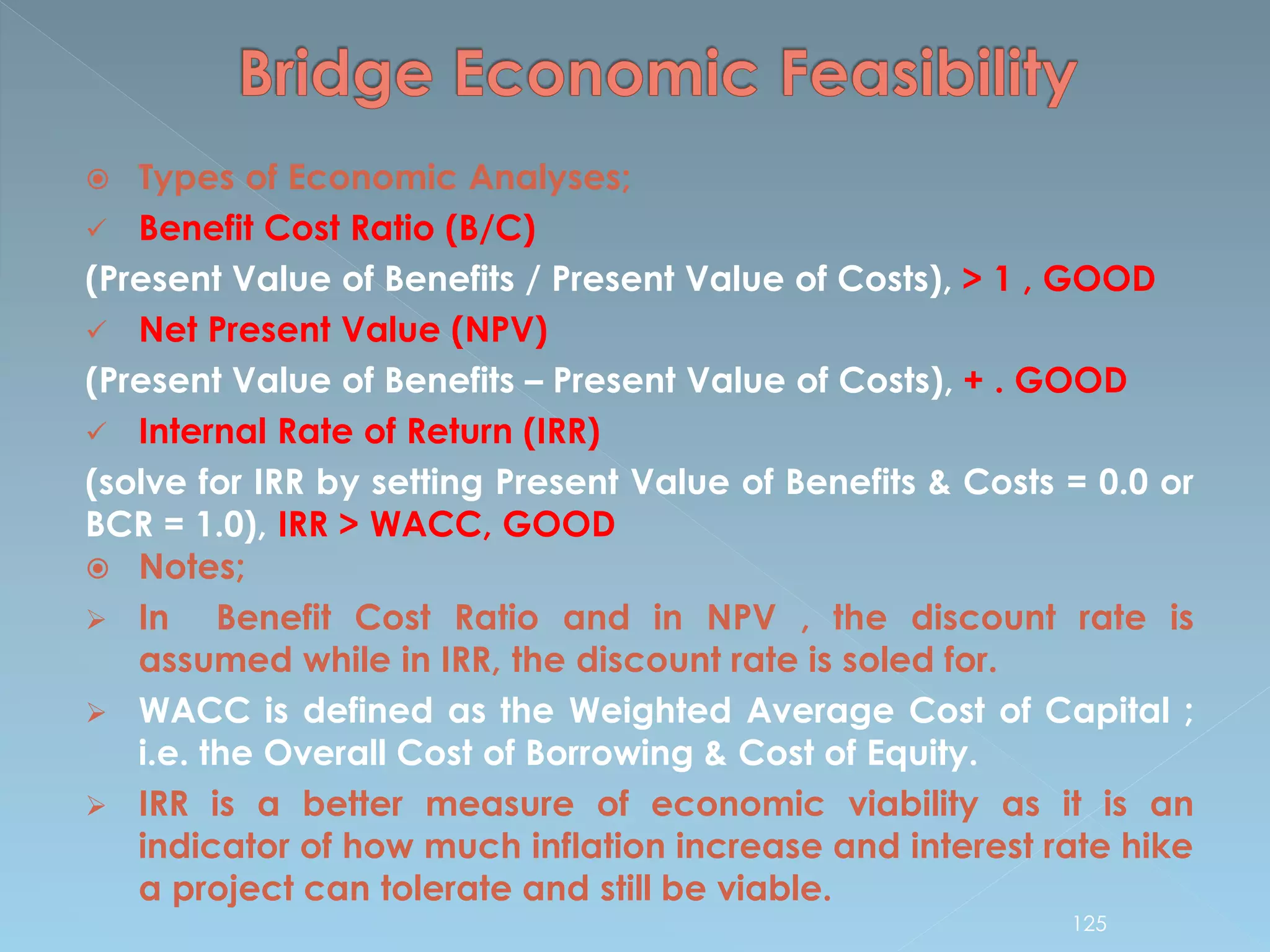  Types of Economic Analyses;
 Benefit Cost Ratio (B/C)
(Present Value of Benefits / Present Value of Costs), > 1 , GOOD
 Net Present Value (NPV)
(Present Value of Benefits – Present Value of Costs), + . GOOD
 Internal Rate of Return (IRR)
(solve for IRR by setting Present Value of Benefits & Costs = 0.0 or
BCR = 1.0), IRR > WACC, GOOD
 Notes;
 In Benefit Cost Ratio and in NPV , the discount rate is
assumed while in IRR, the discount rate is soled for.
 WACC is defined as the Weighted Average Cost of Capital ;
i.e. the Overall Cost of Borrowing & Cost of Equity.
 IRR is a better measure of economic viability as it is an
indicator of how much inflation increase and interest rate hike
a project can tolerate and still be viable.
125
 
