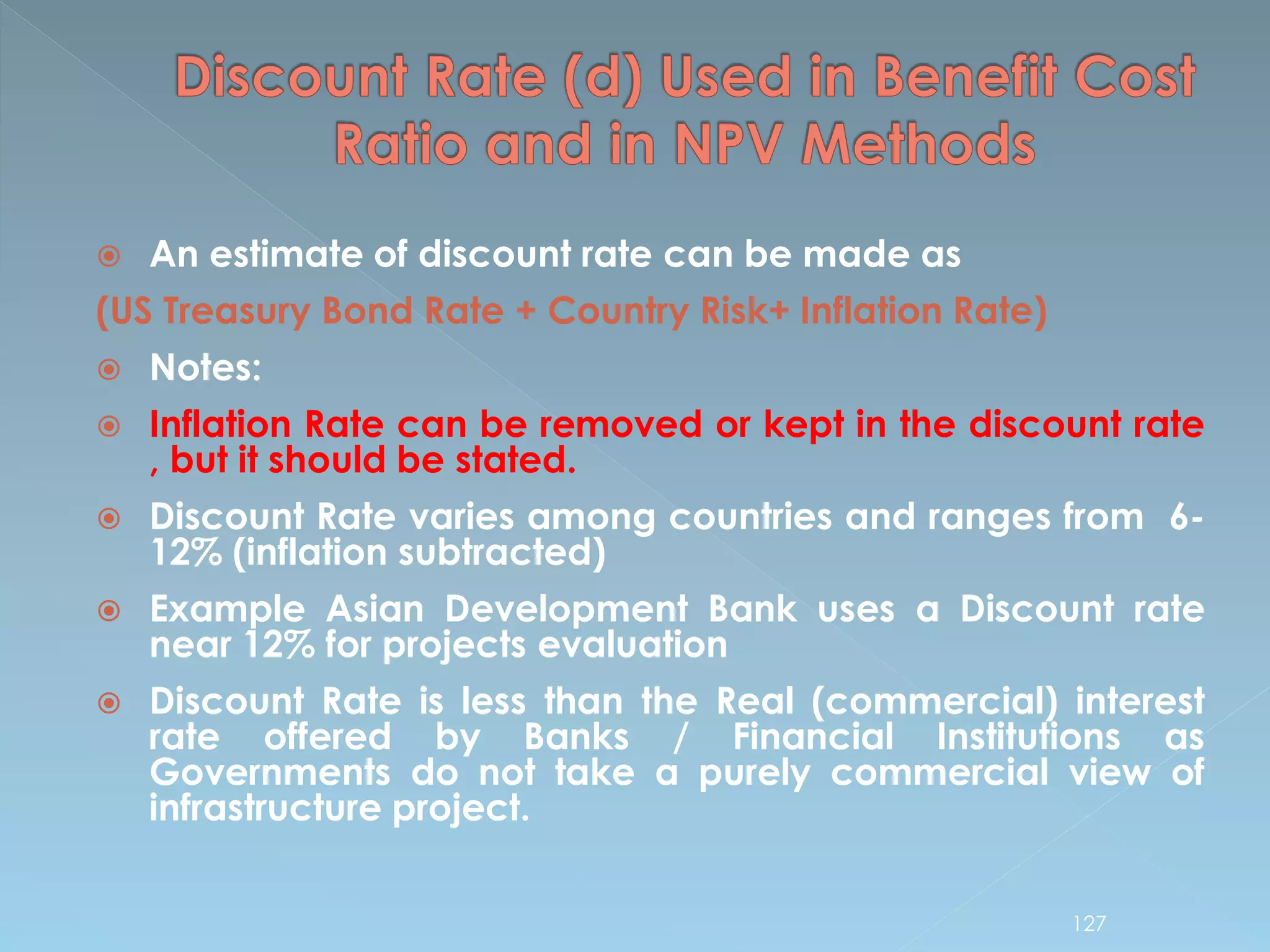  An estimate of discount rate can be made as
(US Treasury Bond Rate + Country Risk+ Inflation Rate)
 Notes:
 Inflation Rate can be removed or kept in the discount rate
, but it should be stated.
 Discount Rate varies among countries and ranges from 6-
12% (inflation subtracted)
 Example Asian Development Bank uses a Discount rate
near 12% for projects evaluation
 Discount Rate is less than the Real (commercial) interest
rate offered by Banks / Financial Institutions as
Governments do not take a purely commercial view of
infrastructure project.
127
 
