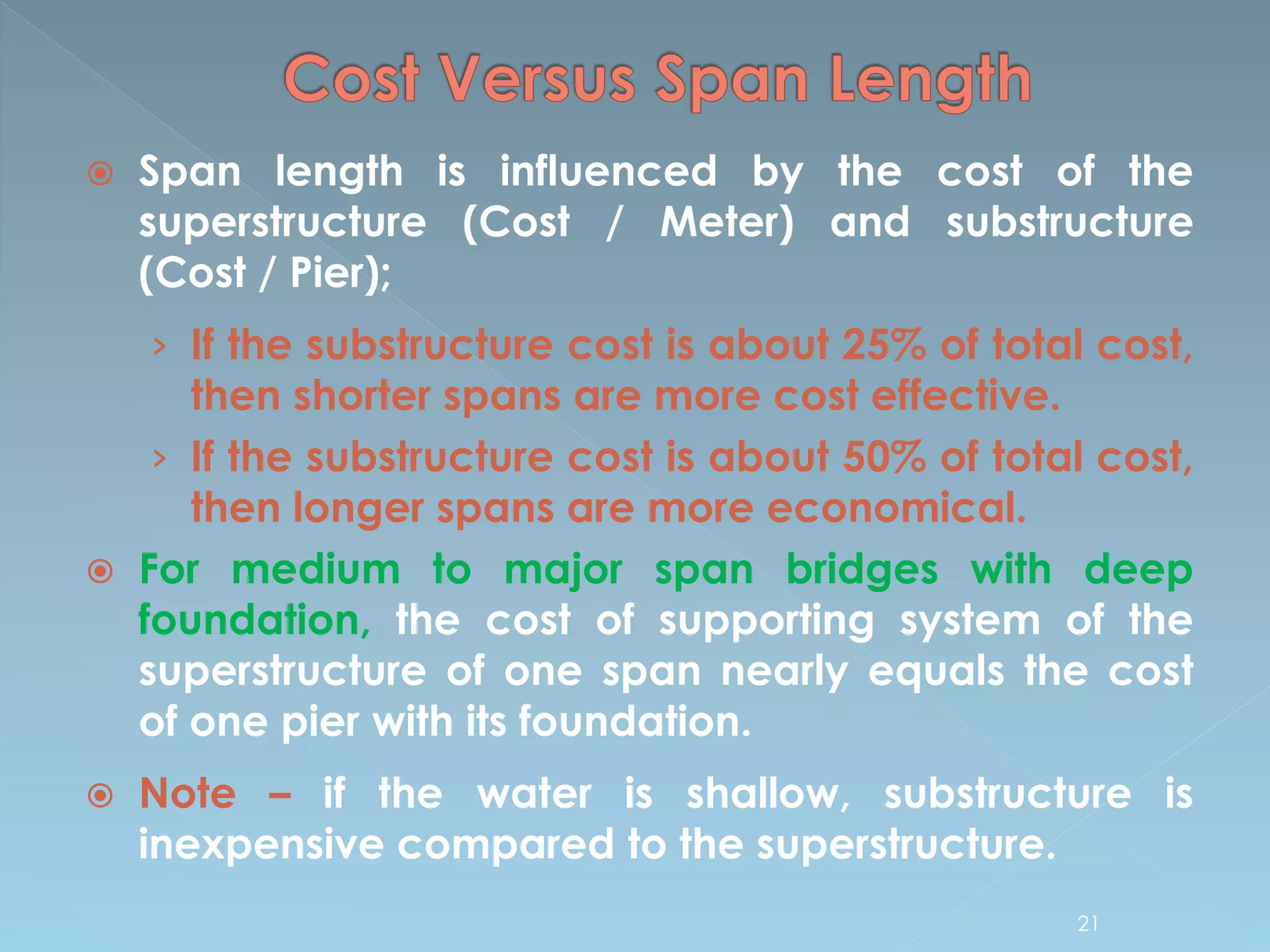  Span length is influenced by the cost of the
superstructure (Cost / Meter) and substructure
(Cost / Pier);
› If the substructure cost is about 25% of total cost,
then shorter spans are more cost effective.
› If the substructure cost is about 50% of total cost,
then longer spans are more economical.
 For medium to major span bridges with deep
foundation, the cost of supporting system of the
superstructure of one span nearly equals the cost
of one pier with its foundation.
 Note – if the water is shallow, substructure is
inexpensive compared to the superstructure.
21
 