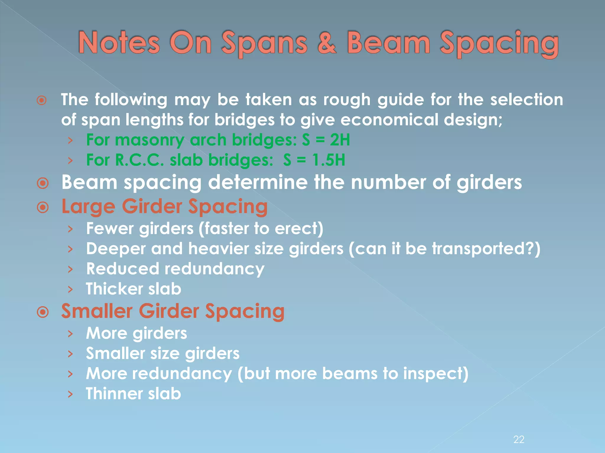 The following may be taken as rough guide for the selection
of span lengths for bridges to give economical design;
› For masonry arch bridges: S = 2H
› For R.C.C. slab bridges: S = 1.5H
 Beam spacing determine the number of girders
 Large Girder Spacing
› Fewer girders (faster to erect)
› Deeper and heavier size girders (can it be transported?)
› Reduced redundancy
› Thicker slab
 Smaller Girder Spacing
› More girders
› Smaller size girders
› More redundancy (but more beams to inspect)
› Thinner slab
22
 