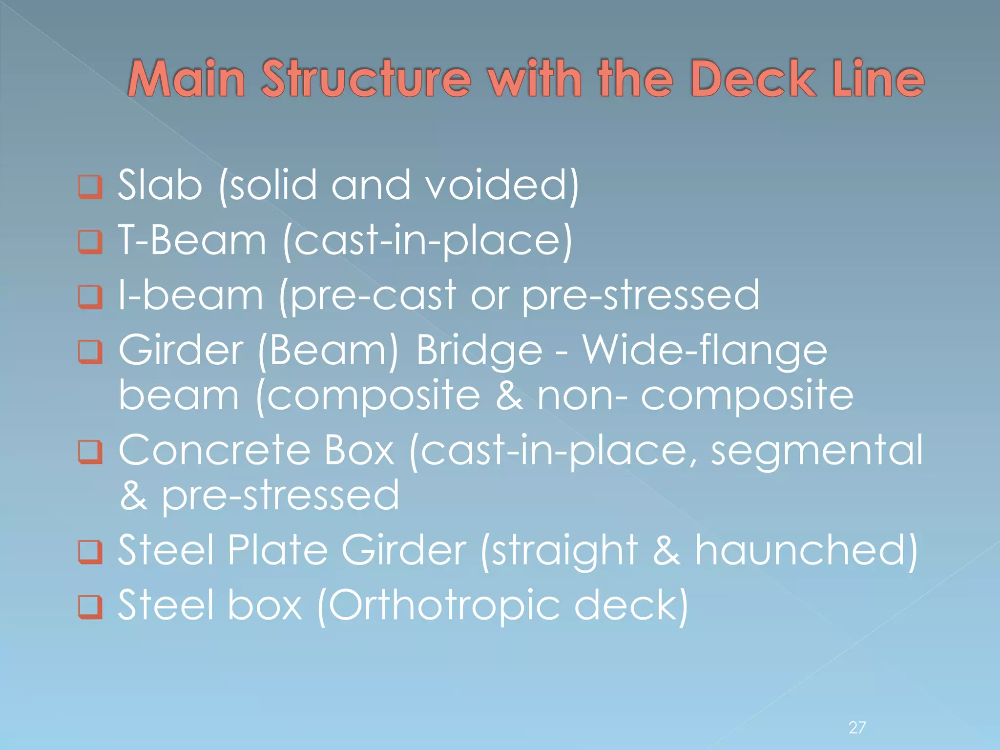  Slab (solid and voided)
 T-Beam (cast-in-place)
 I-beam (pre-cast or pre-stressed
 Girder (Beam) Bridge - Wide-flange
beam (composite & non- composite
 Concrete Box (cast-in-place, segmental
& pre-stressed
 Steel Plate Girder (straight & haunched)
 Steel box (Orthotropic deck)
27
 