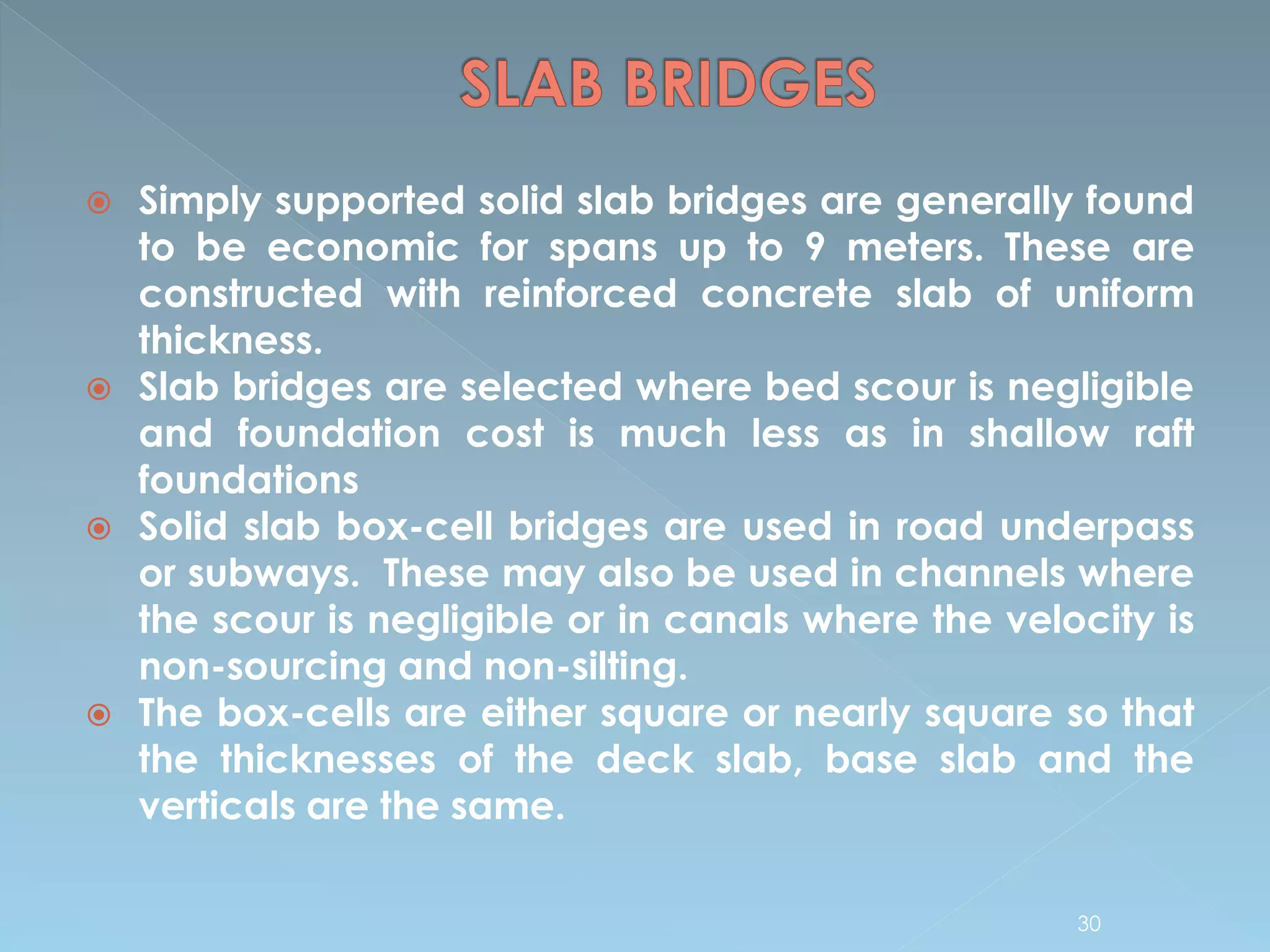  Simply supported solid slab bridges are generally found
to be economic for spans up to 9 meters. These are
constructed with reinforced concrete slab of uniform
thickness.
 Slab bridges are selected where bed scour is negligible
and foundation cost is much less as in shallow raft
foundations
 Solid slab box-cell bridges are used in road underpass
or subways. These may also be used in channels where
the scour is negligible or in canals where the velocity is
non-sourcing and non-silting.
 The box-cells are either square or nearly square so that
the thicknesses of the deck slab, base slab and the
verticals are the same.
30
 