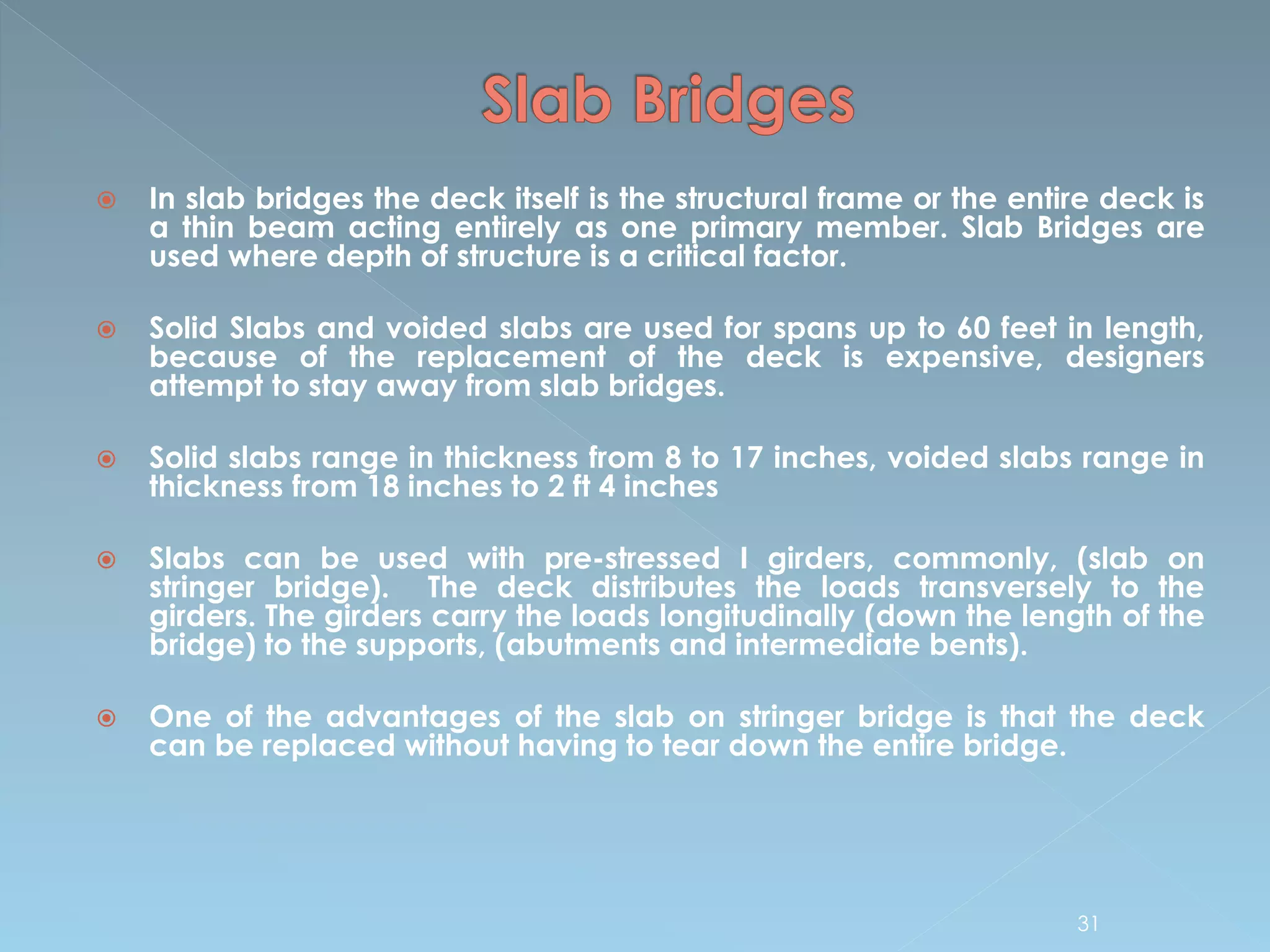  In slab bridges the deck itself is the structural frame or the entire deck is
a thin beam acting entirely as one primary member. Slab Bridges are
used where depth of structure is a critical factor.
 Solid Slabs and voided slabs are used for spans up to 60 feet in length,
because of the replacement of the deck is expensive, designers
attempt to stay away from slab bridges.
 Solid slabs range in thickness from 8 to 17 inches, voided slabs range in
thickness from 18 inches to 2 ft 4 inches
 Slabs can be used with pre-stressed I girders, commonly, (slab on
stringer bridge). The deck distributes the loads transversely to the
girders. The girders carry the loads longitudinally (down the length of the
bridge) to the supports, (abutments and intermediate bents).
 One of the advantages of the slab on stringer bridge is that the deck
can be replaced without having to tear down the entire bridge.
31
 