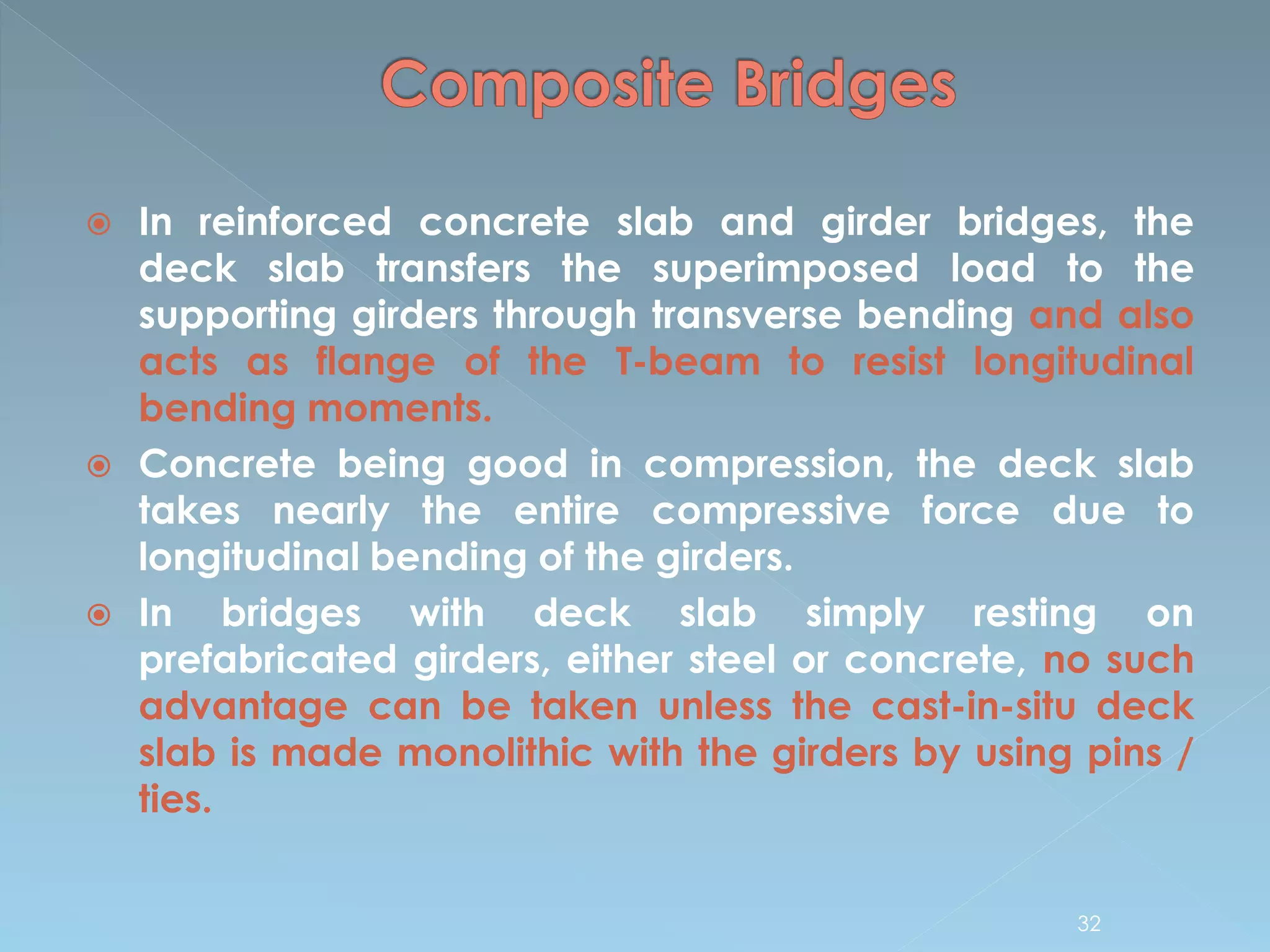  In reinforced concrete slab and girder bridges, the
deck slab transfers the superimposed load to the
supporting girders through transverse bending and also
acts as flange of the T-beam to resist longitudinal
bending moments.
 Concrete being good in compression, the deck slab
takes nearly the entire compressive force due to
longitudinal bending of the girders.
 In bridges with deck slab simply resting on
prefabricated girders, either steel or concrete, no such
advantage can be taken unless the cast-in-situ deck
slab is made monolithic with the girders by using pins /
ties.
32
 
