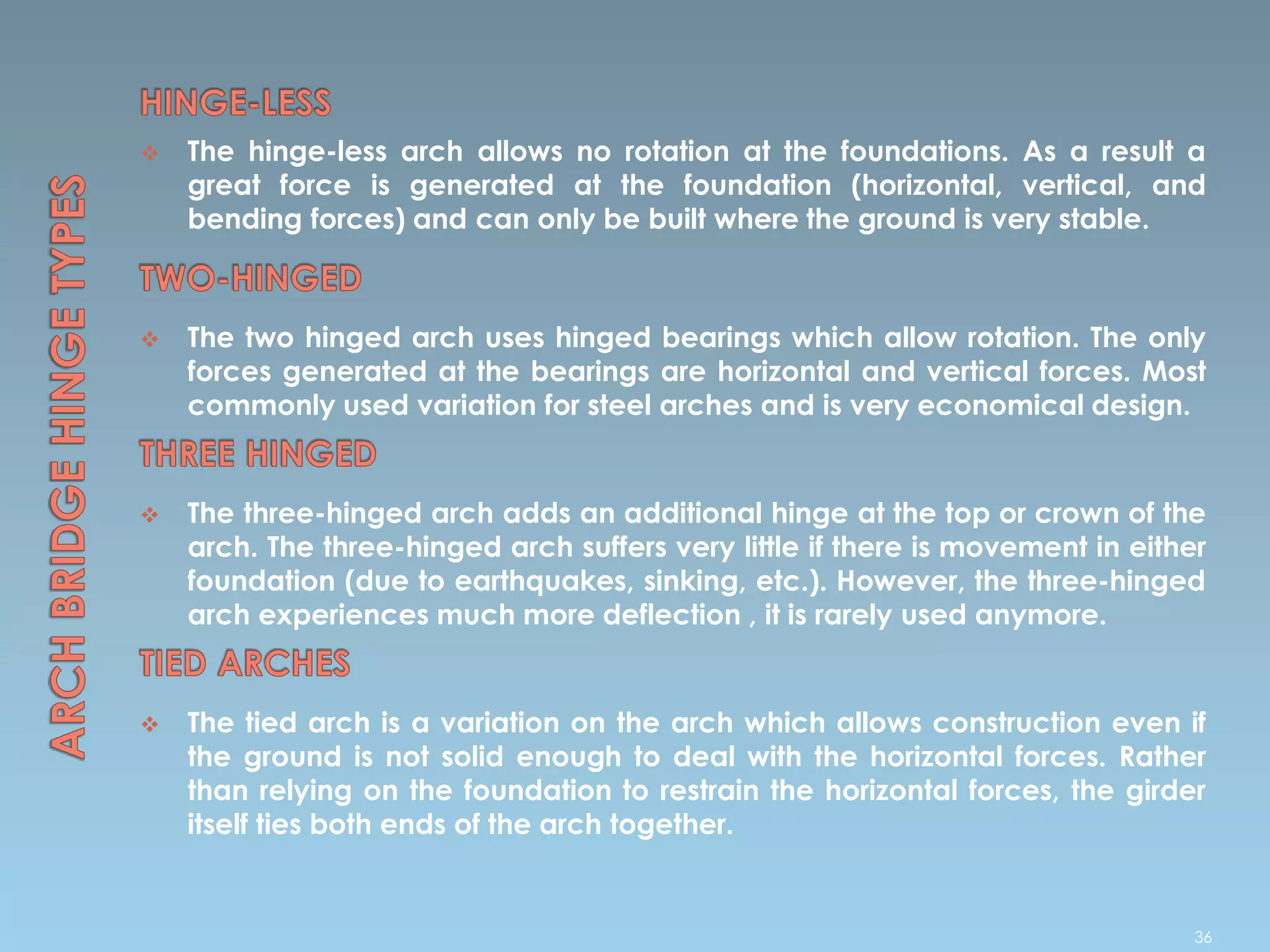  The hinge-less arch allows no rotation at the foundations. As a result a
great force is generated at the foundation (horizontal, vertical, and
bending forces) and can only be built where the ground is very stable.
 The two hinged arch uses hinged bearings which allow rotation. The only
forces generated at the bearings are horizontal and vertical forces. Most
commonly used variation for steel arches and is very economical design.
 The three-hinged arch adds an additional hinge at the top or crown of the
arch. The three-hinged arch suffers very little if there is movement in either
foundation (due to earthquakes, sinking, etc.). However, the three-hinged
arch experiences much more deflection , it is rarely used anymore.
 The tied arch is a variation on the arch which allows construction even if
the ground is not solid enough to deal with the horizontal forces. Rather
than relying on the foundation to restrain the horizontal forces, the girder
itself ties both ends of the arch together.
36
 