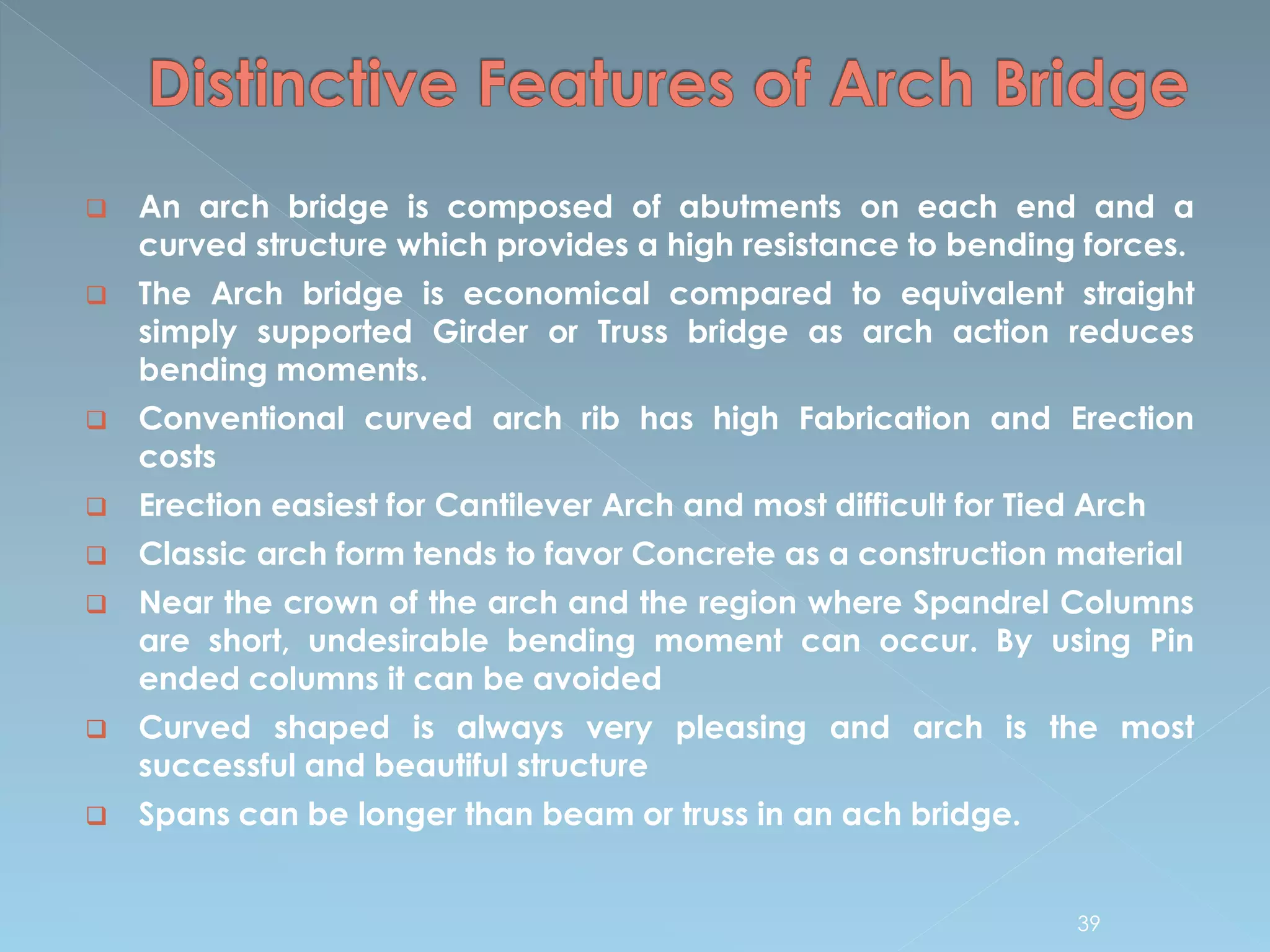  An arch bridge is composed of abutments on each end and a
curved structure which provides a high resistance to bending forces.
 The Arch bridge is economical compared to equivalent straight
simply supported Girder or Truss bridge as arch action reduces
bending moments.
 Conventional curved arch rib has high Fabrication and Erection
costs
 Erection easiest for Cantilever Arch and most difficult for Tied Arch
 Classic arch form tends to favor Concrete as a construction material
 Near the crown of the arch and the region where Spandrel Columns
are short, undesirable bending moment can occur. By using Pin
ended columns it can be avoided
 Curved shaped is always very pleasing and arch is the most
successful and beautiful structure
 Spans can be longer than beam or truss in an ach bridge.
39
 