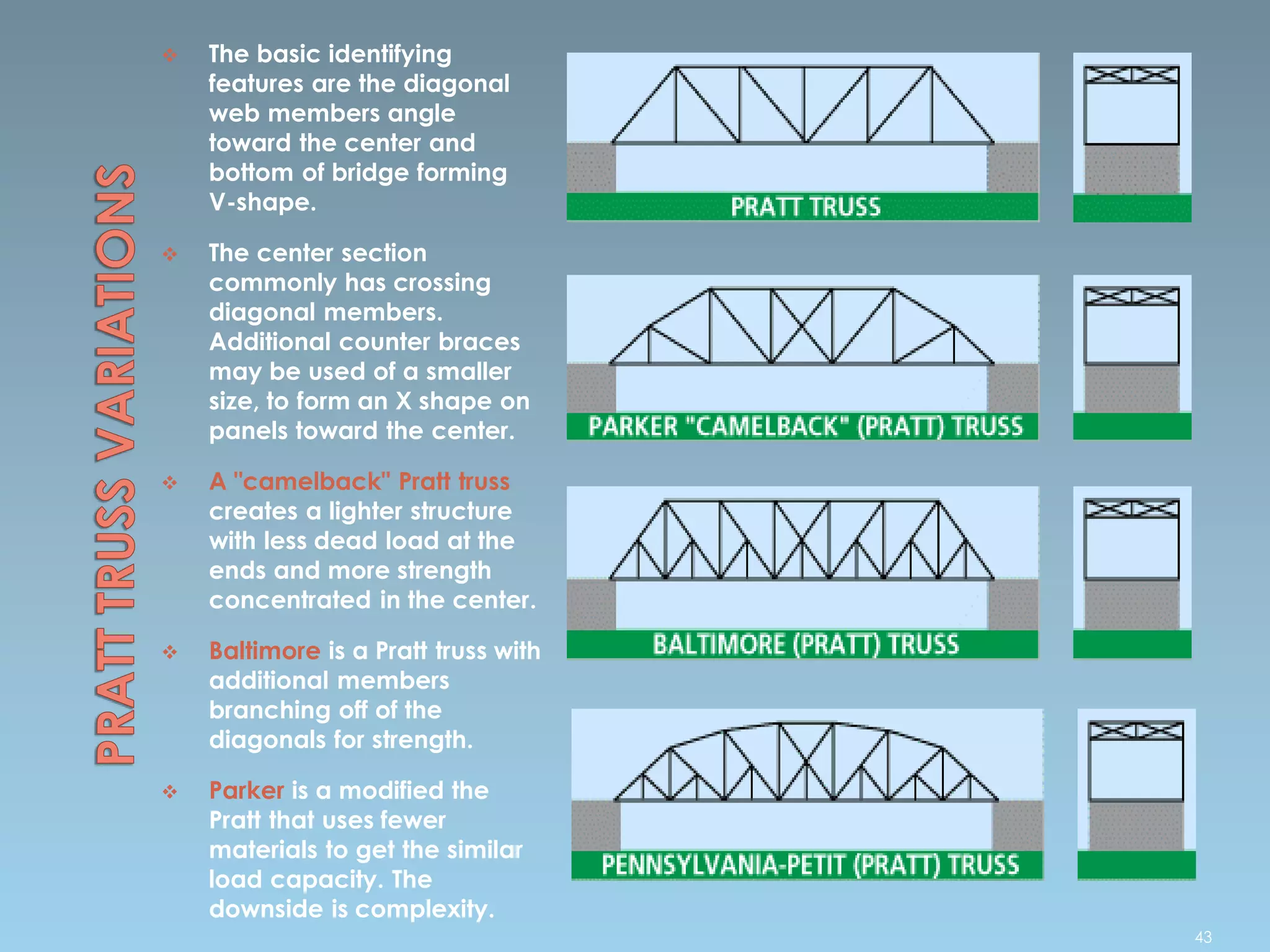  The basic identifying
features are the diagonal
web members angle
toward the center and
bottom of bridge forming
V-shape.
 The center section
commonly has crossing
diagonal members.
Additional counter braces
may be used of a smaller
size, to form an X shape on
panels toward the center.
 A "camelback" Pratt truss
creates a lighter structure
with less dead load at the
ends and more strength
concentrated in the center.
 Baltimore is a Pratt truss with
additional members
branching off of the
diagonals for strength.
 Parker is a modified the
Pratt that uses fewer
materials to get the similar
load capacity. The
downside is complexity.
43
 