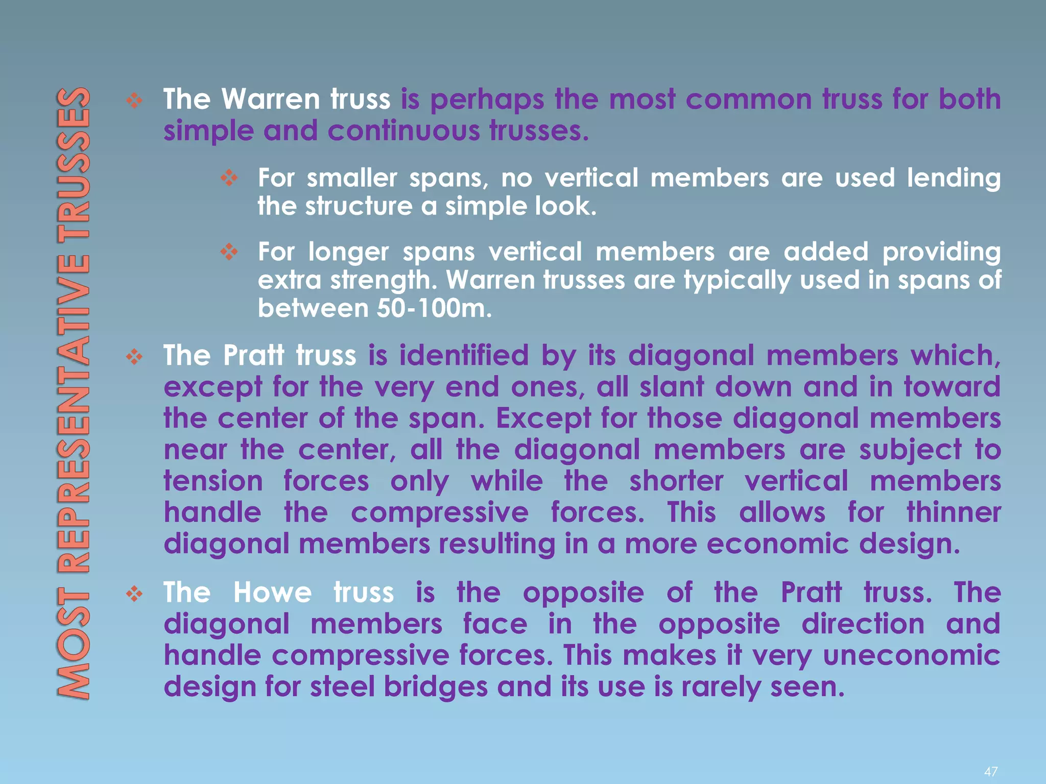  The Warren truss is perhaps the most common truss for both
simple and continuous trusses.
 For smaller spans, no vertical members are used lending
the structure a simple look.
 For longer spans vertical members are added providing
extra strength. Warren trusses are typically used in spans of
between 50-100m.
 The Pratt truss is identified by its diagonal members which,
except for the very end ones, all slant down and in toward
the center of the span. Except for those diagonal members
near the center, all the diagonal members are subject to
tension forces only while the shorter vertical members
handle the compressive forces. This allows for thinner
diagonal members resulting in a more economic design.
 The Howe truss is the opposite of the Pratt truss. The
diagonal members face in the opposite direction and
handle compressive forces. This makes it very uneconomic
design for steel bridges and its use is rarely seen.
47
 