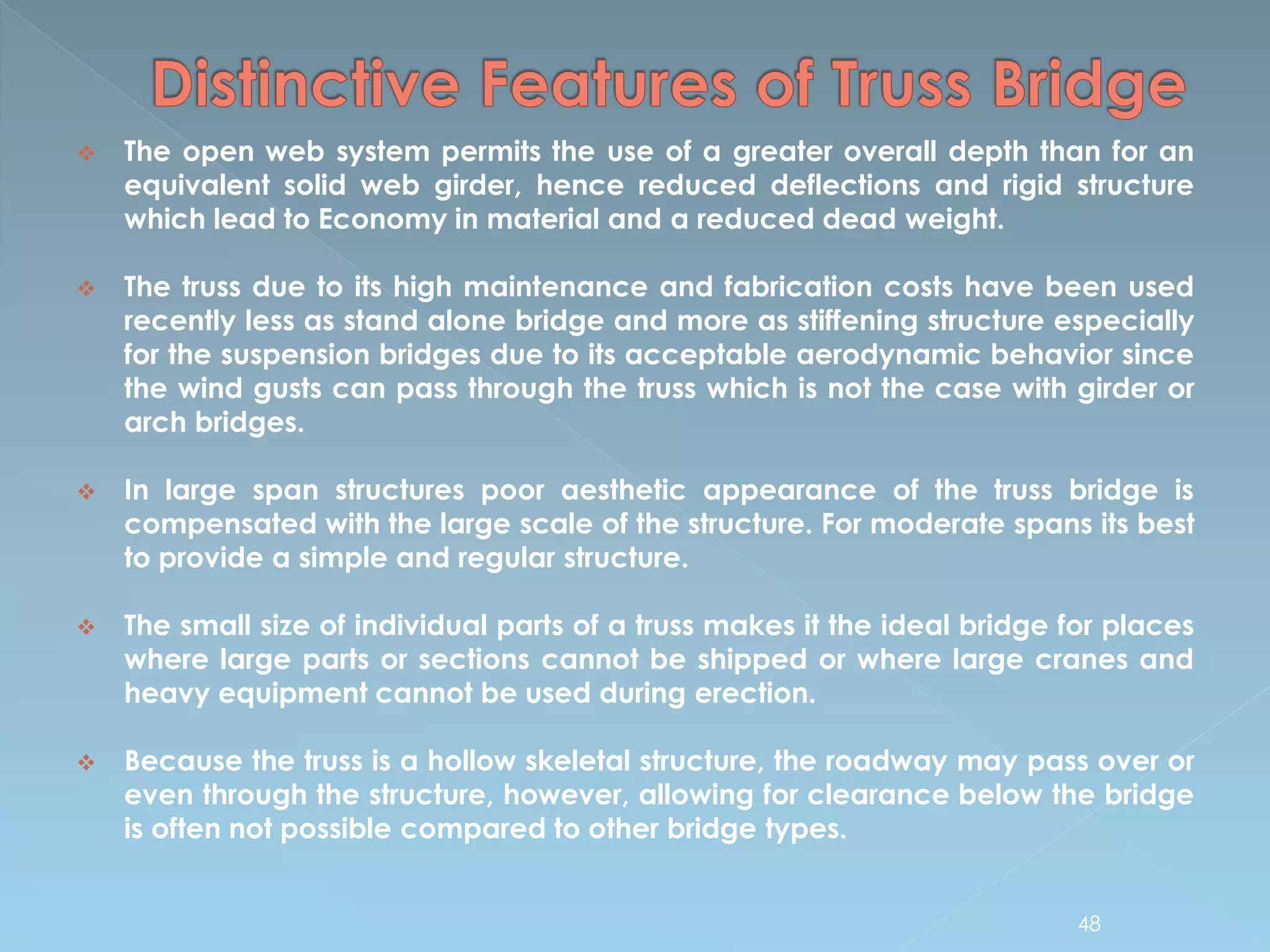  The open web system permits the use of a greater overall depth than for an
equivalent solid web girder, hence reduced deflections and rigid structure
which lead to Economy in material and a reduced dead weight.
 The truss due to its high maintenance and fabrication costs have been used
recently less as stand alone bridge and more as stiffening structure especially
for the suspension bridges due to its acceptable aerodynamic behavior since
the wind gusts can pass through the truss which is not the case with girder or
arch bridges.
 In large span structures poor aesthetic appearance of the truss bridge is
compensated with the large scale of the structure. For moderate spans its best
to provide a simple and regular structure.
 The small size of individual parts of a truss makes it the ideal bridge for places
where large parts or sections cannot be shipped or where large cranes and
heavy equipment cannot be used during erection.
 Because the truss is a hollow skeletal structure, the roadway may pass over or
even through the structure, however, allowing for clearance below the bridge
is often not possible compared to other bridge types.
48
 