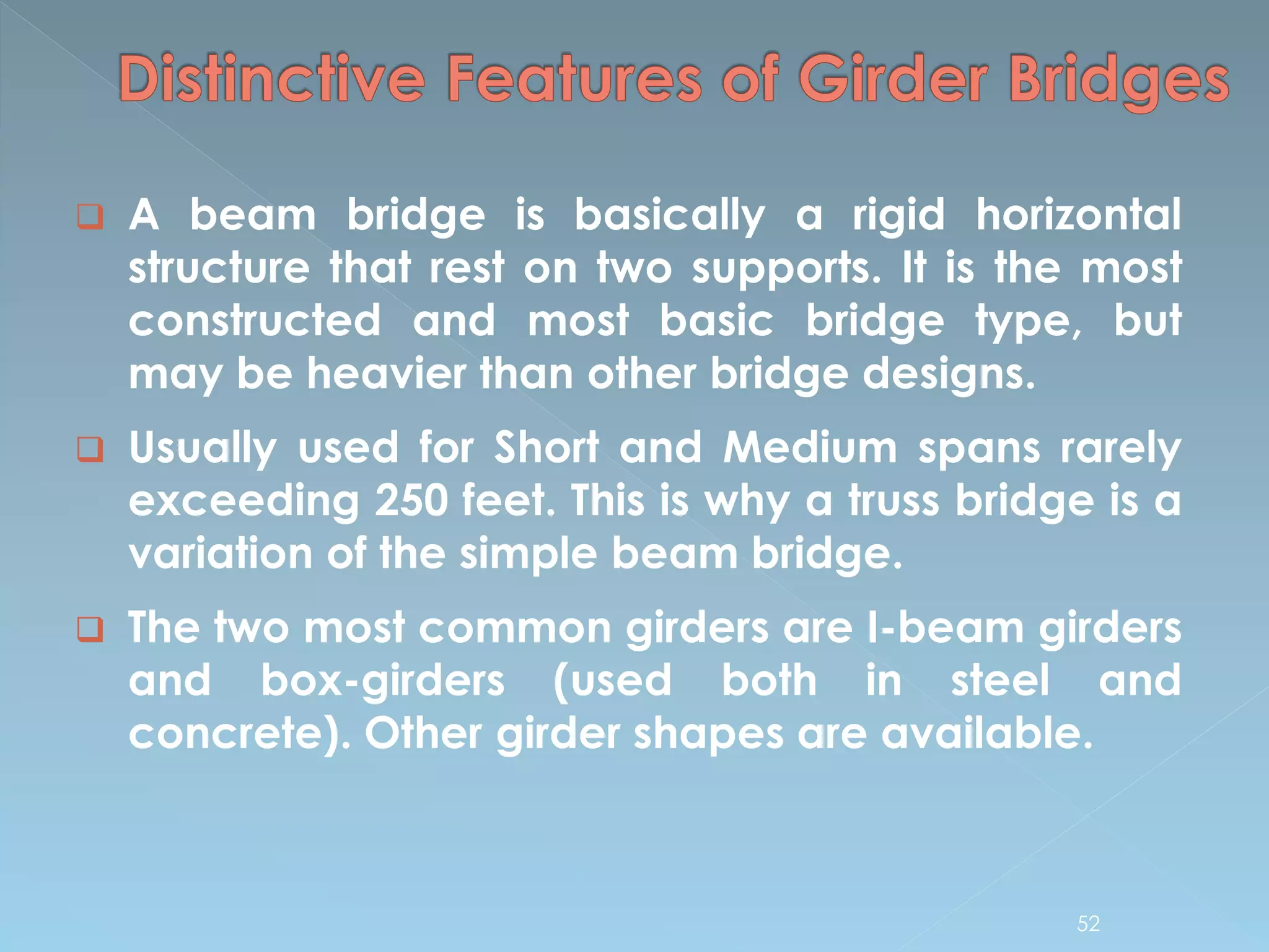  A beam bridge is basically a rigid horizontal
structure that rest on two supports. It is the most
constructed and most basic bridge type, but
may be heavier than other bridge designs.
 Usually used for Short and Medium spans rarely
exceeding 250 feet. This is why a truss bridge is a
variation of the simple beam bridge.
 The two most common girders are I-beam girders
and box-girders (used both in steel and
concrete). Other girder shapes are available.
52
 